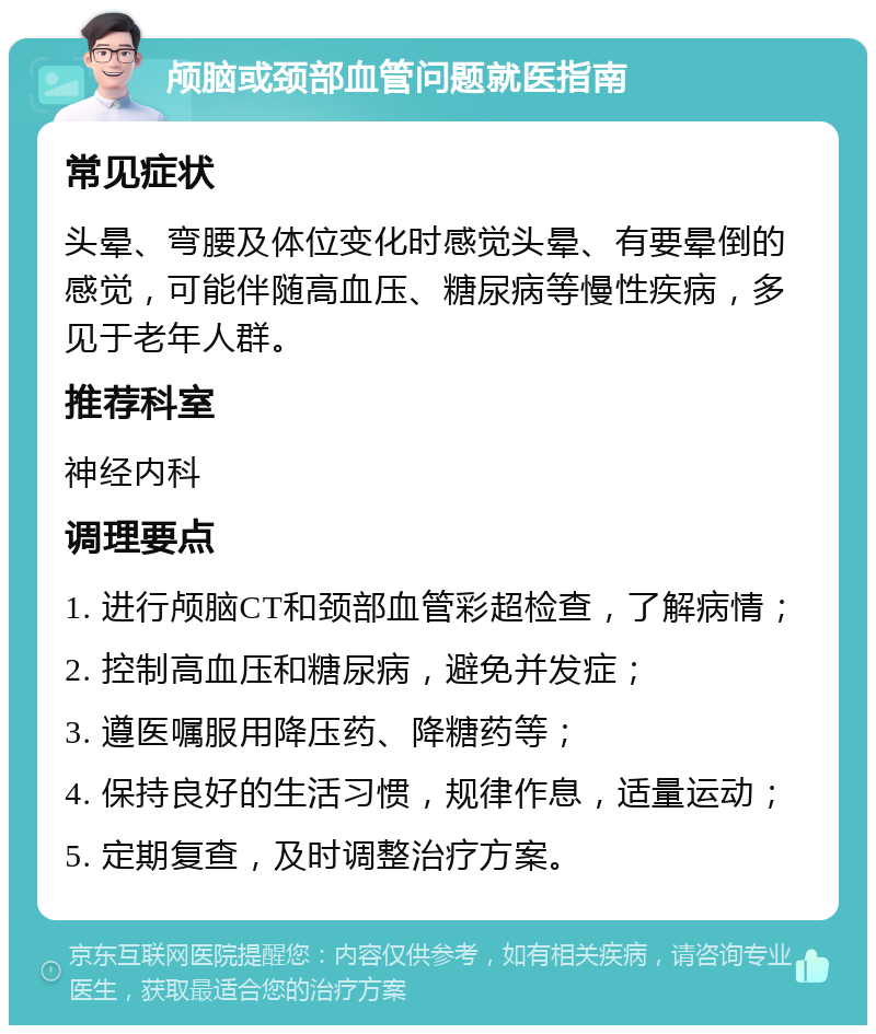 颅脑或颈部血管问题就医指南 常见症状 头晕、弯腰及体位变化时感觉头晕、有要晕倒的感觉，可能伴随高血压、糖尿病等慢性疾病，多见于老年人群。 推荐科室 神经内科 调理要点 1. 进行颅脑CT和颈部血管彩超检查，了解病情； 2. 控制高血压和糖尿病，避免并发症； 3. 遵医嘱服用降压药、降糖药等； 4. 保持良好的生活习惯，规律作息，适量运动； 5. 定期复查，及时调整治疗方案。