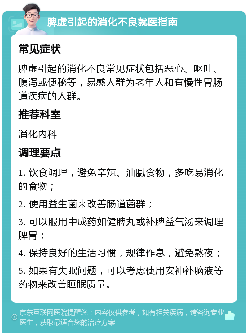 脾虚引起的消化不良就医指南 常见症状 脾虚引起的消化不良常见症状包括恶心、呕吐、腹泻或便秘等，易感人群为老年人和有慢性胃肠道疾病的人群。 推荐科室 消化内科 调理要点 1. 饮食调理，避免辛辣、油腻食物，多吃易消化的食物； 2. 使用益生菌来改善肠道菌群； 3. 可以服用中成药如健脾丸或补脾益气汤来调理脾胃； 4. 保持良好的生活习惯，规律作息，避免熬夜； 5. 如果有失眠问题，可以考虑使用安神补脑液等药物来改善睡眠质量。