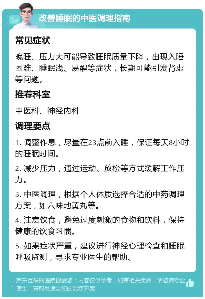 改善睡眠的中医调理指南 常见症状 晚睡、压力大可能导致睡眠质量下降，出现入睡困难、睡眠浅、易醒等症状，长期可能引发肾虚等问题。 推荐科室 中医科、神经内科 调理要点 1. 调整作息，尽量在23点前入睡，保证每天8小时的睡眠时间。 2. 减少压力，通过运动、放松等方式缓解工作压力。 3. 中医调理，根据个人体质选择合适的中药调理方案，如六味地黄丸等。 4. 注意饮食，避免过度刺激的食物和饮料，保持健康的饮食习惯。 5. 如果症状严重，建议进行神经心理检查和睡眠呼吸监测，寻求专业医生的帮助。