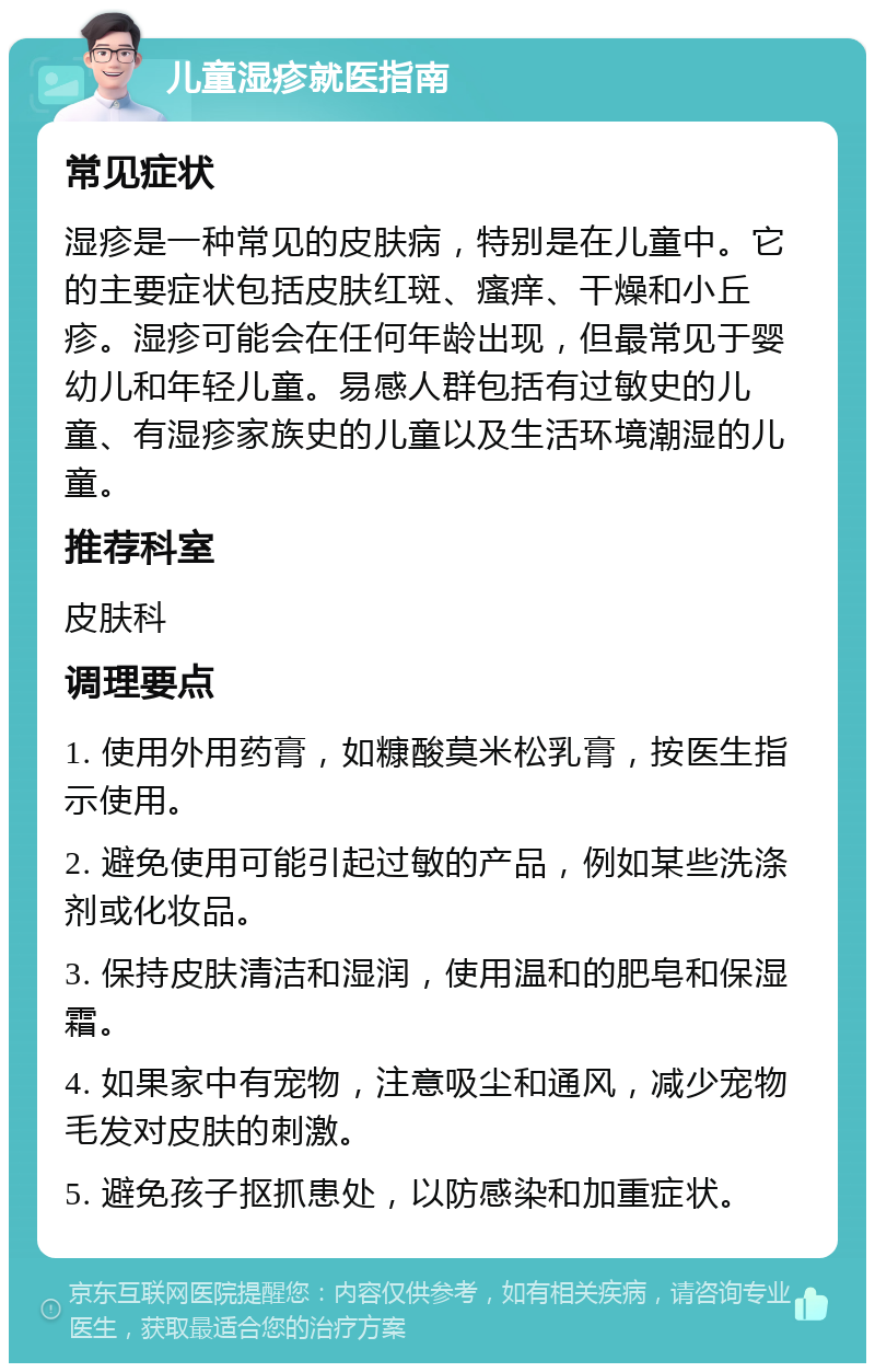 儿童湿疹就医指南 常见症状 湿疹是一种常见的皮肤病，特别是在儿童中。它的主要症状包括皮肤红斑、瘙痒、干燥和小丘疹。湿疹可能会在任何年龄出现，但最常见于婴幼儿和年轻儿童。易感人群包括有过敏史的儿童、有湿疹家族史的儿童以及生活环境潮湿的儿童。 推荐科室 皮肤科 调理要点 1. 使用外用药膏，如糠酸莫米松乳膏，按医生指示使用。 2. 避免使用可能引起过敏的产品，例如某些洗涤剂或化妆品。 3. 保持皮肤清洁和湿润，使用温和的肥皂和保湿霜。 4. 如果家中有宠物，注意吸尘和通风，减少宠物毛发对皮肤的刺激。 5. 避免孩子抠抓患处，以防感染和加重症状。