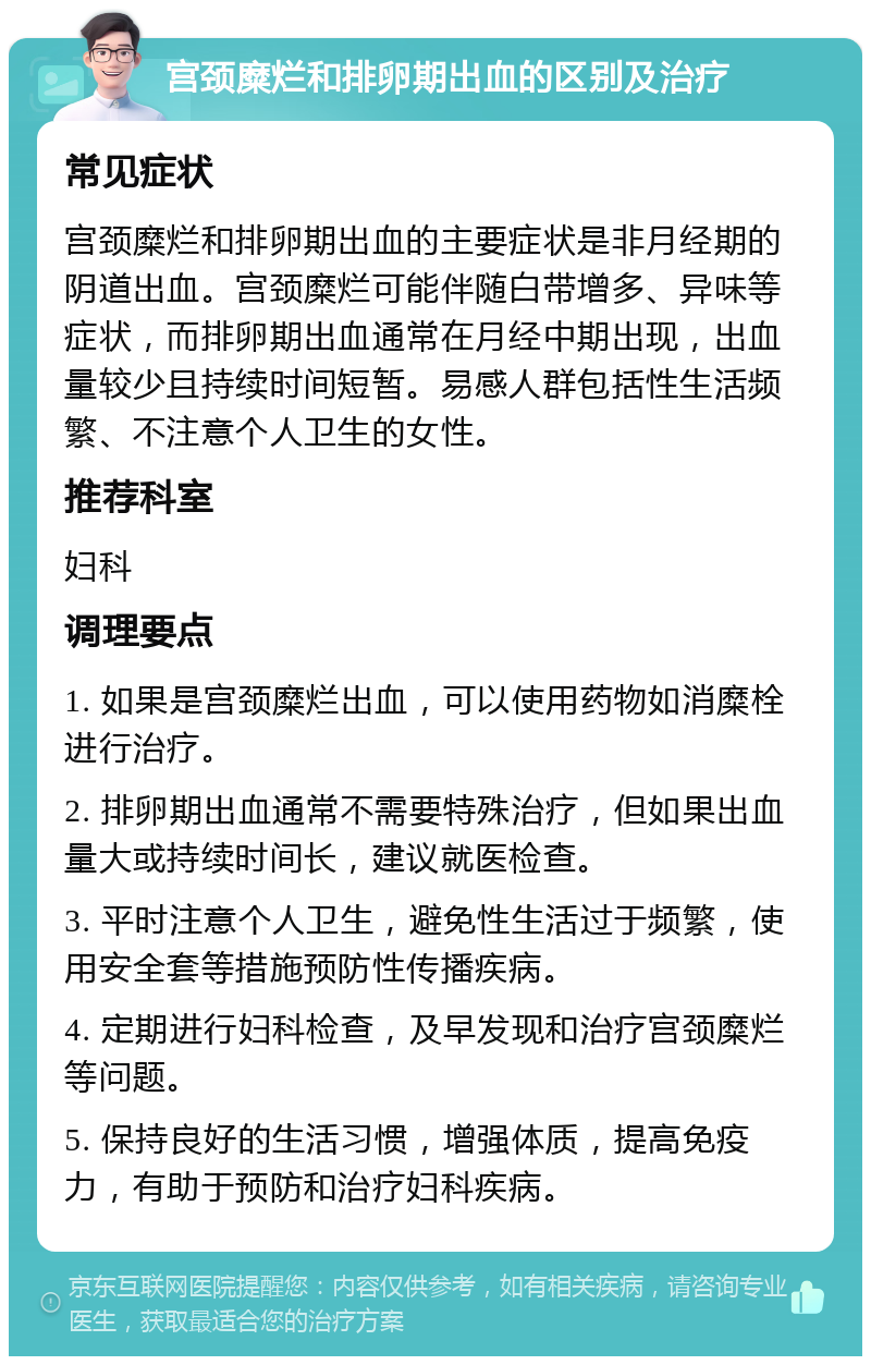 宫颈糜烂和排卵期出血的区别及治疗 常见症状 宫颈糜烂和排卵期出血的主要症状是非月经期的阴道出血。宫颈糜烂可能伴随白带增多、异味等症状，而排卵期出血通常在月经中期出现，出血量较少且持续时间短暂。易感人群包括性生活频繁、不注意个人卫生的女性。 推荐科室 妇科 调理要点 1. 如果是宫颈糜烂出血，可以使用药物如消糜栓进行治疗。 2. 排卵期出血通常不需要特殊治疗，但如果出血量大或持续时间长，建议就医检查。 3. 平时注意个人卫生，避免性生活过于频繁，使用安全套等措施预防性传播疾病。 4. 定期进行妇科检查，及早发现和治疗宫颈糜烂等问题。 5. 保持良好的生活习惯，增强体质，提高免疫力，有助于预防和治疗妇科疾病。