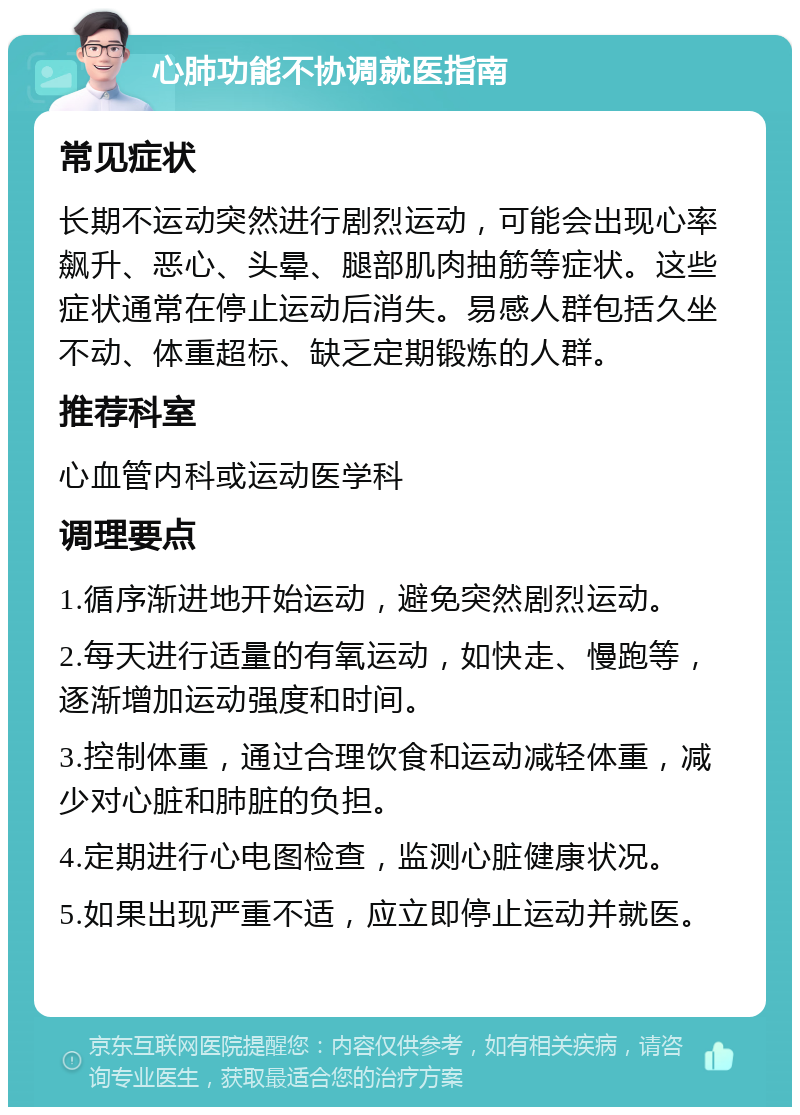 心肺功能不协调就医指南 常见症状 长期不运动突然进行剧烈运动，可能会出现心率飙升、恶心、头晕、腿部肌肉抽筋等症状。这些症状通常在停止运动后消失。易感人群包括久坐不动、体重超标、缺乏定期锻炼的人群。 推荐科室 心血管内科或运动医学科 调理要点 1.循序渐进地开始运动，避免突然剧烈运动。 2.每天进行适量的有氧运动，如快走、慢跑等，逐渐增加运动强度和时间。 3.控制体重，通过合理饮食和运动减轻体重，减少对心脏和肺脏的负担。 4.定期进行心电图检查，监测心脏健康状况。 5.如果出现严重不适，应立即停止运动并就医。