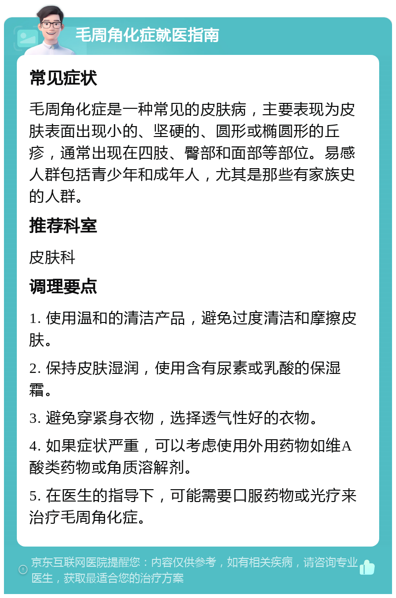 毛周角化症就医指南 常见症状 毛周角化症是一种常见的皮肤病，主要表现为皮肤表面出现小的、坚硬的、圆形或椭圆形的丘疹，通常出现在四肢、臀部和面部等部位。易感人群包括青少年和成年人，尤其是那些有家族史的人群。 推荐科室 皮肤科 调理要点 1. 使用温和的清洁产品，避免过度清洁和摩擦皮肤。 2. 保持皮肤湿润，使用含有尿素或乳酸的保湿霜。 3. 避免穿紧身衣物，选择透气性好的衣物。 4. 如果症状严重，可以考虑使用外用药物如维A酸类药物或角质溶解剂。 5. 在医生的指导下，可能需要口服药物或光疗来治疗毛周角化症。