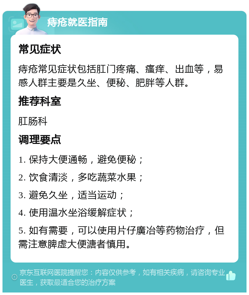 痔疮就医指南 常见症状 痔疮常见症状包括肛门疼痛、瘙痒、出血等，易感人群主要是久坐、便秘、肥胖等人群。 推荐科室 肛肠科 调理要点 1. 保持大便通畅，避免便秘； 2. 饮食清淡，多吃蔬菜水果； 3. 避免久坐，适当运动； 4. 使用温水坐浴缓解症状； 5. 如有需要，可以使用片仔廣冶等药物治疗，但需注意脾虚大便溏者慎用。