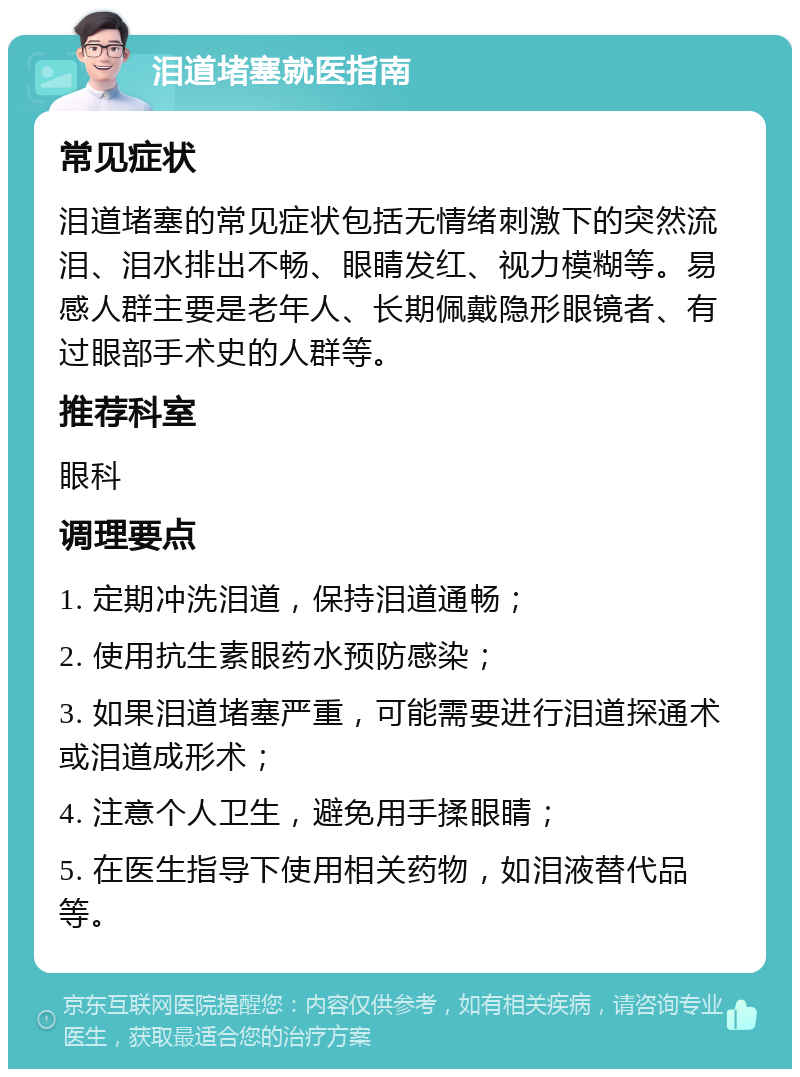 泪道堵塞就医指南 常见症状 泪道堵塞的常见症状包括无情绪刺激下的突然流泪、泪水排出不畅、眼睛发红、视力模糊等。易感人群主要是老年人、长期佩戴隐形眼镜者、有过眼部手术史的人群等。 推荐科室 眼科 调理要点 1. 定期冲洗泪道，保持泪道通畅； 2. 使用抗生素眼药水预防感染； 3. 如果泪道堵塞严重，可能需要进行泪道探通术或泪道成形术； 4. 注意个人卫生，避免用手揉眼睛； 5. 在医生指导下使用相关药物，如泪液替代品等。