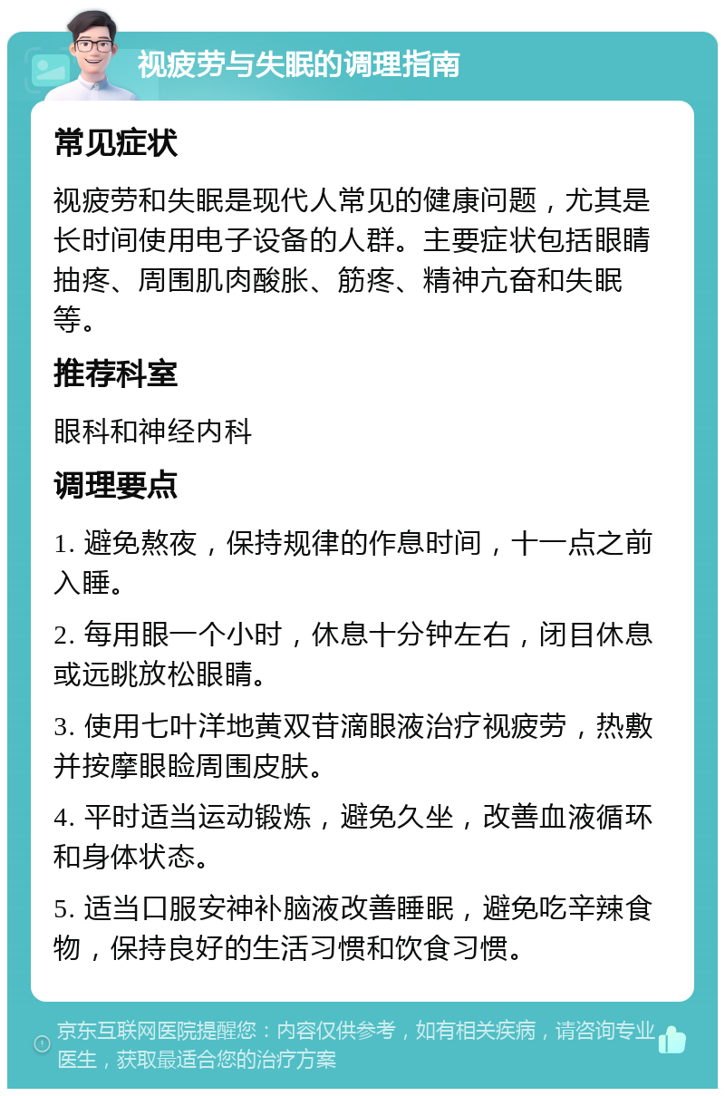 视疲劳与失眠的调理指南 常见症状 视疲劳和失眠是现代人常见的健康问题，尤其是长时间使用电子设备的人群。主要症状包括眼睛抽疼、周围肌肉酸胀、筋疼、精神亢奋和失眠等。 推荐科室 眼科和神经内科 调理要点 1. 避免熬夜，保持规律的作息时间，十一点之前入睡。 2. 每用眼一个小时，休息十分钟左右，闭目休息或远眺放松眼睛。 3. 使用七叶洋地黄双苷滴眼液治疗视疲劳，热敷并按摩眼睑周围皮肤。 4. 平时适当运动锻炼，避免久坐，改善血液循环和身体状态。 5. 适当口服安神补脑液改善睡眠，避免吃辛辣食物，保持良好的生活习惯和饮食习惯。