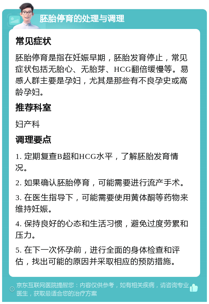 胚胎停育的处理与调理 常见症状 胚胎停育是指在妊娠早期，胚胎发育停止，常见症状包括无胎心、无胎芽、HCG翻倍缓慢等。易感人群主要是孕妇，尤其是那些有不良孕史或高龄孕妇。 推荐科室 妇产科 调理要点 1. 定期复查B超和HCG水平，了解胚胎发育情况。 2. 如果确认胚胎停育，可能需要进行流产手术。 3. 在医生指导下，可能需要使用黄体酮等药物来维持妊娠。 4. 保持良好的心态和生活习惯，避免过度劳累和压力。 5. 在下一次怀孕前，进行全面的身体检查和评估，找出可能的原因并采取相应的预防措施。