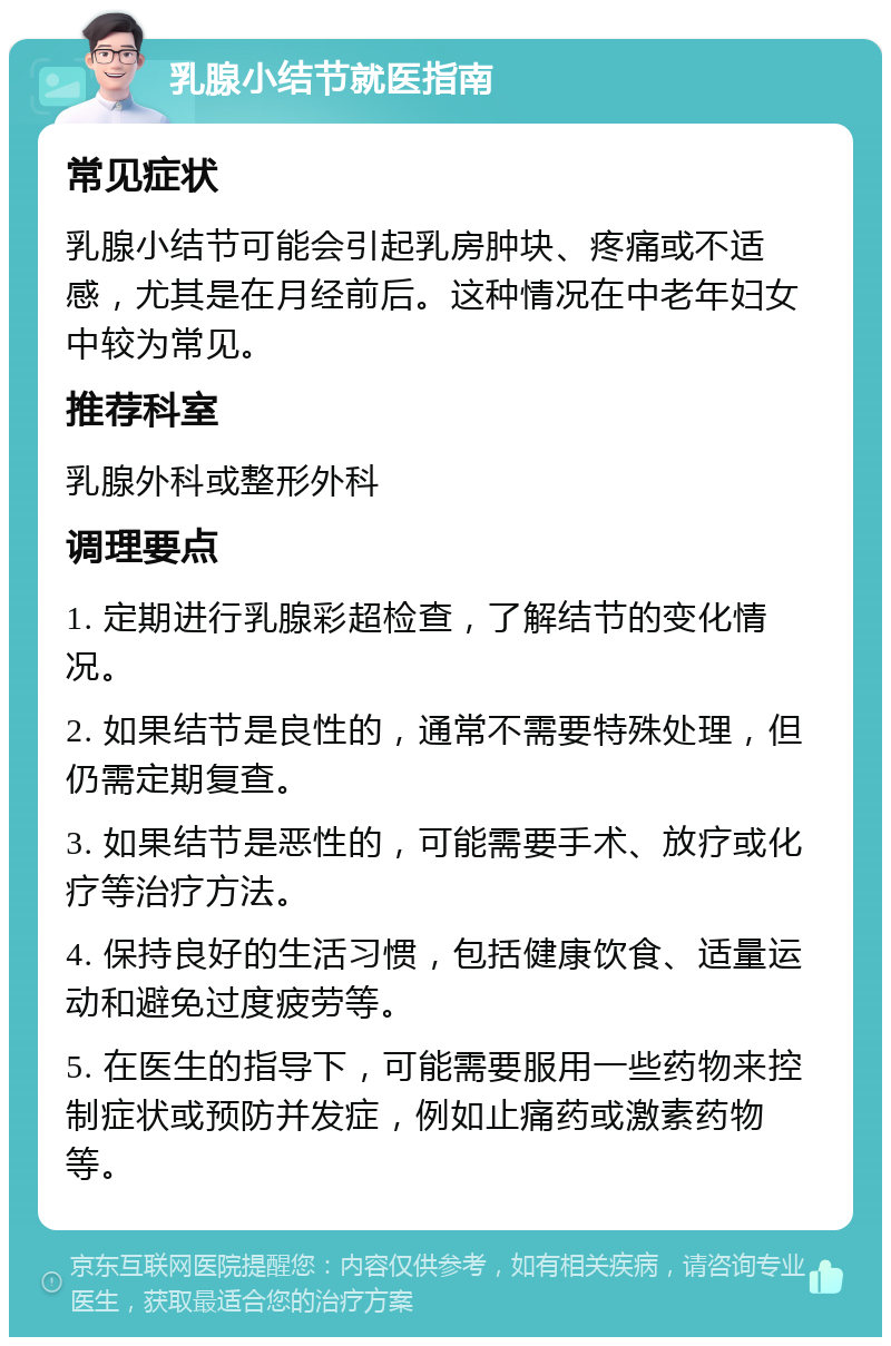 乳腺小结节就医指南 常见症状 乳腺小结节可能会引起乳房肿块、疼痛或不适感，尤其是在月经前后。这种情况在中老年妇女中较为常见。 推荐科室 乳腺外科或整形外科 调理要点 1. 定期进行乳腺彩超检查，了解结节的变化情况。 2. 如果结节是良性的，通常不需要特殊处理，但仍需定期复查。 3. 如果结节是恶性的，可能需要手术、放疗或化疗等治疗方法。 4. 保持良好的生活习惯，包括健康饮食、适量运动和避免过度疲劳等。 5. 在医生的指导下，可能需要服用一些药物来控制症状或预防并发症，例如止痛药或激素药物等。