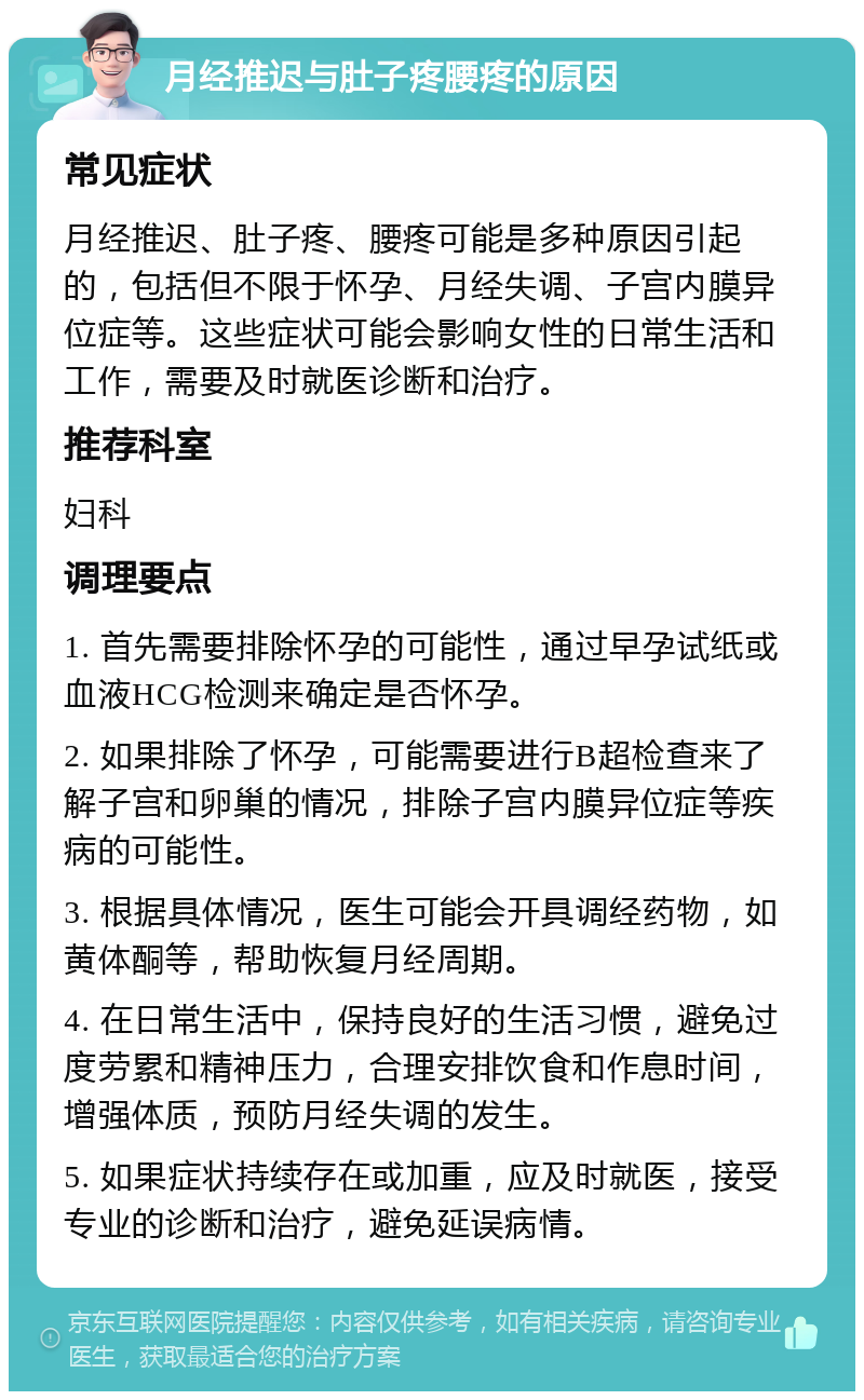 月经推迟与肚子疼腰疼的原因 常见症状 月经推迟、肚子疼、腰疼可能是多种原因引起的，包括但不限于怀孕、月经失调、子宫内膜异位症等。这些症状可能会影响女性的日常生活和工作，需要及时就医诊断和治疗。 推荐科室 妇科 调理要点 1. 首先需要排除怀孕的可能性，通过早孕试纸或血液HCG检测来确定是否怀孕。 2. 如果排除了怀孕，可能需要进行B超检查来了解子宫和卵巢的情况，排除子宫内膜异位症等疾病的可能性。 3. 根据具体情况，医生可能会开具调经药物，如黄体酮等，帮助恢复月经周期。 4. 在日常生活中，保持良好的生活习惯，避免过度劳累和精神压力，合理安排饮食和作息时间，增强体质，预防月经失调的发生。 5. 如果症状持续存在或加重，应及时就医，接受专业的诊断和治疗，避免延误病情。