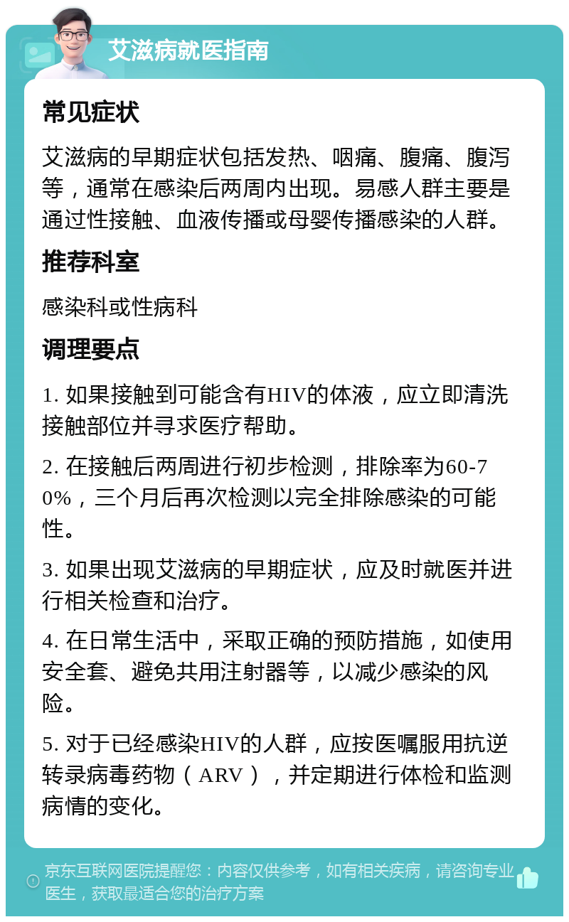 艾滋病就医指南 常见症状 艾滋病的早期症状包括发热、咽痛、腹痛、腹泻等，通常在感染后两周内出现。易感人群主要是通过性接触、血液传播或母婴传播感染的人群。 推荐科室 感染科或性病科 调理要点 1. 如果接触到可能含有HIV的体液，应立即清洗接触部位并寻求医疗帮助。 2. 在接触后两周进行初步检测，排除率为60-70%，三个月后再次检测以完全排除感染的可能性。 3. 如果出现艾滋病的早期症状，应及时就医并进行相关检查和治疗。 4. 在日常生活中，采取正确的预防措施，如使用安全套、避免共用注射器等，以减少感染的风险。 5. 对于已经感染HIV的人群，应按医嘱服用抗逆转录病毒药物（ARV），并定期进行体检和监测病情的变化。