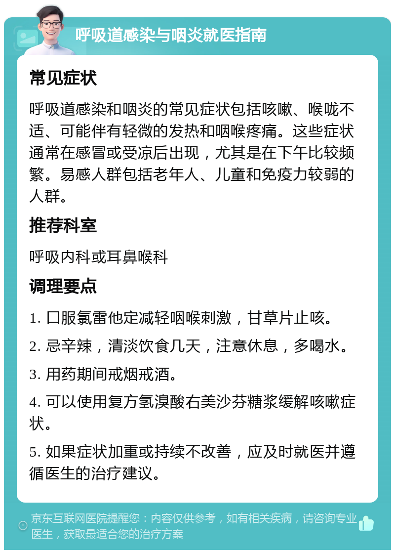 呼吸道感染与咽炎就医指南 常见症状 呼吸道感染和咽炎的常见症状包括咳嗽、喉咙不适、可能伴有轻微的发热和咽喉疼痛。这些症状通常在感冒或受凉后出现，尤其是在下午比较频繁。易感人群包括老年人、儿童和免疫力较弱的人群。 推荐科室 呼吸内科或耳鼻喉科 调理要点 1. 口服氯雷他定减轻咽喉刺激，甘草片止咳。 2. 忌辛辣，清淡饮食几天，注意休息，多喝水。 3. 用药期间戒烟戒酒。 4. 可以使用复方氢溴酸右美沙芬糖浆缓解咳嗽症状。 5. 如果症状加重或持续不改善，应及时就医并遵循医生的治疗建议。