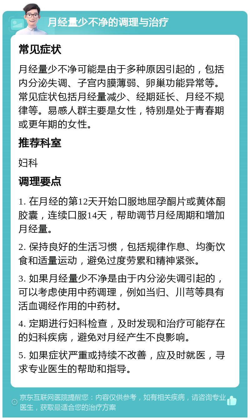 月经量少不净的调理与治疗 常见症状 月经量少不净可能是由于多种原因引起的，包括内分泌失调、子宫内膜薄弱、卵巢功能异常等。常见症状包括月经量减少、经期延长、月经不规律等。易感人群主要是女性，特别是处于青春期或更年期的女性。 推荐科室 妇科 调理要点 1. 在月经的第12天开始口服地屈孕酮片或黄体酮胶囊，连续口服14天，帮助调节月经周期和增加月经量。 2. 保持良好的生活习惯，包括规律作息、均衡饮食和适量运动，避免过度劳累和精神紧张。 3. 如果月经量少不净是由于内分泌失调引起的，可以考虑使用中药调理，例如当归、川芎等具有活血调经作用的中药材。 4. 定期进行妇科检查，及时发现和治疗可能存在的妇科疾病，避免对月经产生不良影响。 5. 如果症状严重或持续不改善，应及时就医，寻求专业医生的帮助和指导。