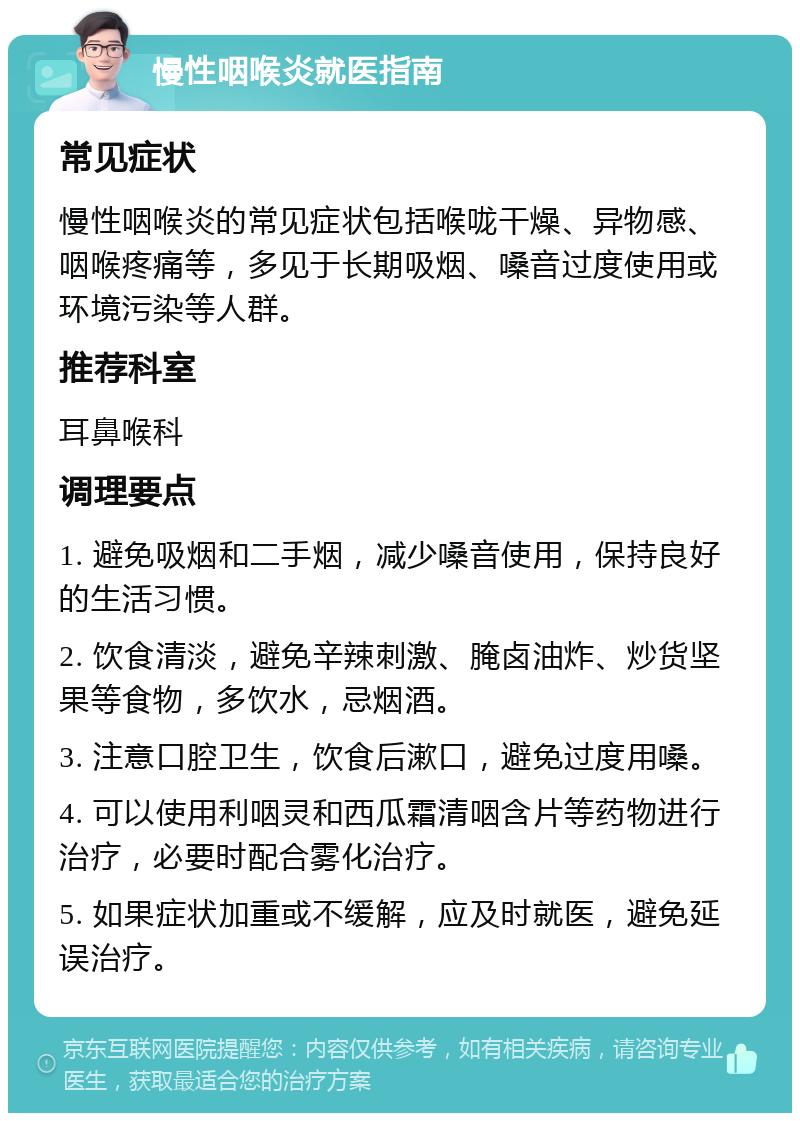 慢性咽喉炎就医指南 常见症状 慢性咽喉炎的常见症状包括喉咙干燥、异物感、咽喉疼痛等，多见于长期吸烟、嗓音过度使用或环境污染等人群。 推荐科室 耳鼻喉科 调理要点 1. 避免吸烟和二手烟，减少嗓音使用，保持良好的生活习惯。 2. 饮食清淡，避免辛辣刺激、腌卤油炸、炒货坚果等食物，多饮水，忌烟酒。 3. 注意口腔卫生，饮食后漱口，避免过度用嗓。 4. 可以使用利咽灵和西瓜霜清咽含片等药物进行治疗，必要时配合雾化治疗。 5. 如果症状加重或不缓解，应及时就医，避免延误治疗。