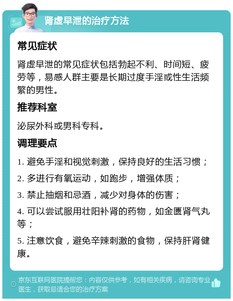 肾虚早泄的治疗方法 常见症状 肾虚早泄的常见症状包括勃起不利、时间短、疲劳等，易感人群主要是长期过度手淫或性生活频繁的男性。 推荐科室 泌尿外科或男科专科。 调理要点 1. 避免手淫和视觉刺激，保持良好的生活习惯； 2. 多进行有氧运动，如跑步，增强体质； 3. 禁止抽烟和忌酒，减少对身体的伤害； 4. 可以尝试服用壮阳补肾的药物，如金匮肾气丸等； 5. 注意饮食，避免辛辣刺激的食物，保持肝肾健康。