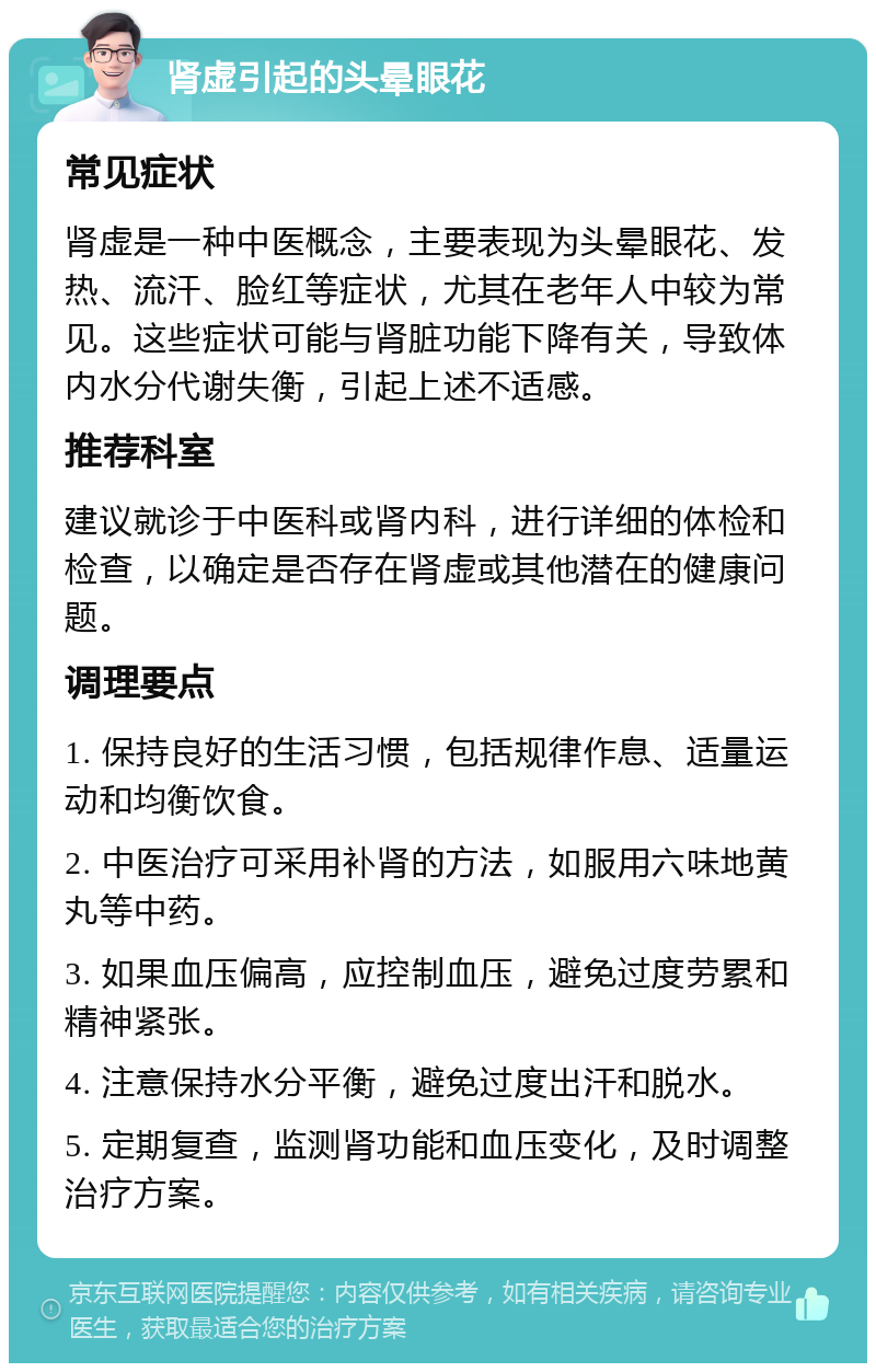 肾虚引起的头晕眼花 常见症状 肾虚是一种中医概念，主要表现为头晕眼花、发热、流汗、脸红等症状，尤其在老年人中较为常见。这些症状可能与肾脏功能下降有关，导致体内水分代谢失衡，引起上述不适感。 推荐科室 建议就诊于中医科或肾内科，进行详细的体检和检查，以确定是否存在肾虚或其他潜在的健康问题。 调理要点 1. 保持良好的生活习惯，包括规律作息、适量运动和均衡饮食。 2. 中医治疗可采用补肾的方法，如服用六味地黄丸等中药。 3. 如果血压偏高，应控制血压，避免过度劳累和精神紧张。 4. 注意保持水分平衡，避免过度出汗和脱水。 5. 定期复查，监测肾功能和血压变化，及时调整治疗方案。