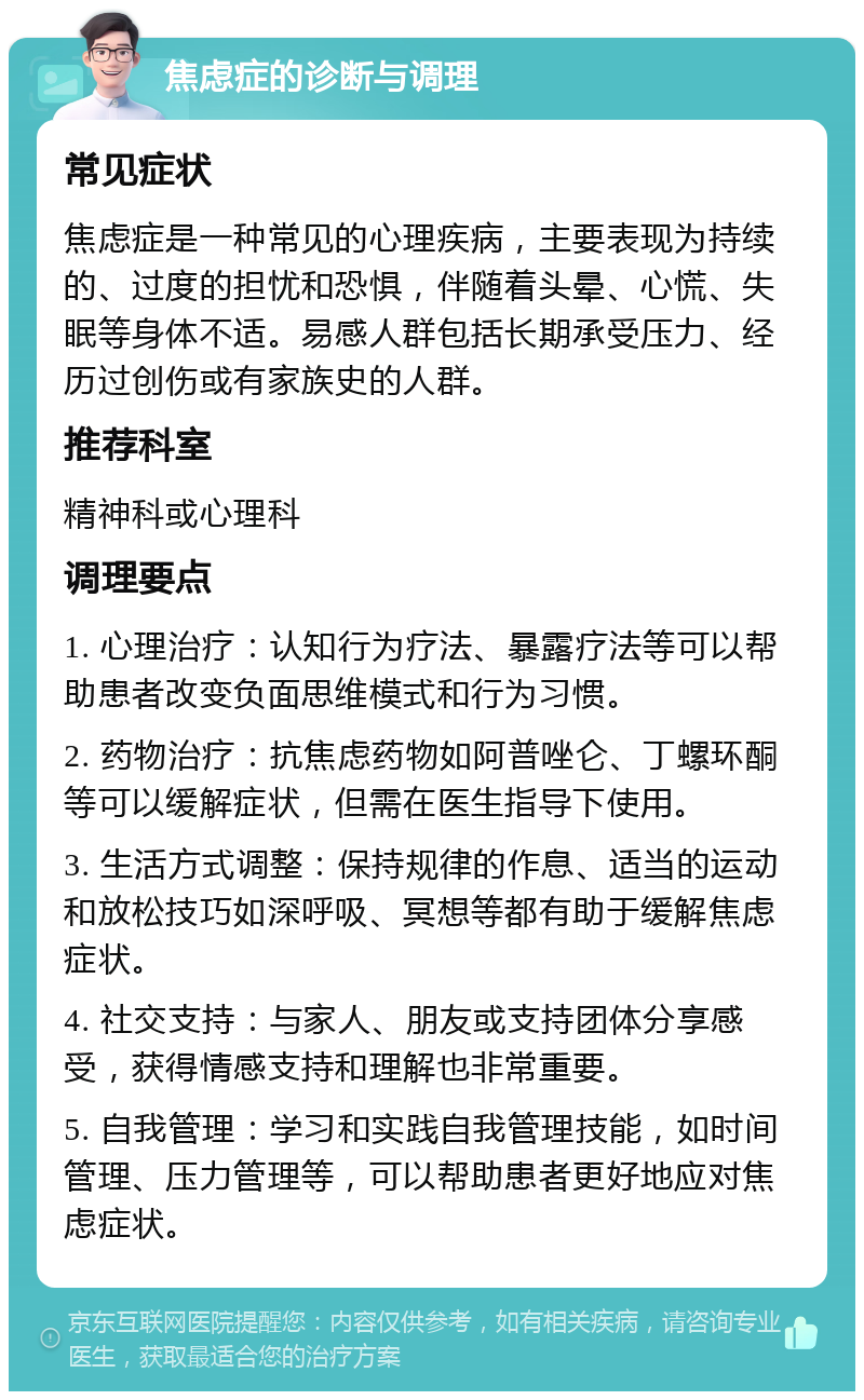 焦虑症的诊断与调理 常见症状 焦虑症是一种常见的心理疾病，主要表现为持续的、过度的担忧和恐惧，伴随着头晕、心慌、失眠等身体不适。易感人群包括长期承受压力、经历过创伤或有家族史的人群。 推荐科室 精神科或心理科 调理要点 1. 心理治疗：认知行为疗法、暴露疗法等可以帮助患者改变负面思维模式和行为习惯。 2. 药物治疗：抗焦虑药物如阿普唑仑、丁螺环酮等可以缓解症状，但需在医生指导下使用。 3. 生活方式调整：保持规律的作息、适当的运动和放松技巧如深呼吸、冥想等都有助于缓解焦虑症状。 4. 社交支持：与家人、朋友或支持团体分享感受，获得情感支持和理解也非常重要。 5. 自我管理：学习和实践自我管理技能，如时间管理、压力管理等，可以帮助患者更好地应对焦虑症状。