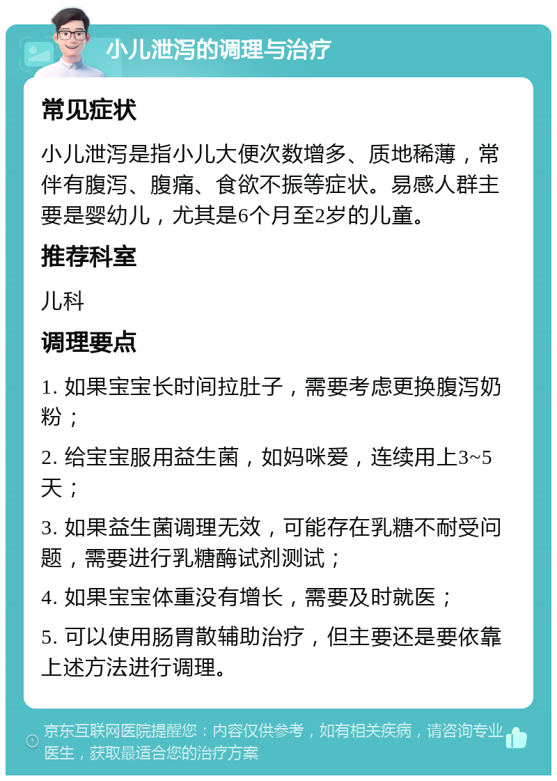 小儿泄泻的调理与治疗 常见症状 小儿泄泻是指小儿大便次数增多、质地稀薄，常伴有腹泻、腹痛、食欲不振等症状。易感人群主要是婴幼儿，尤其是6个月至2岁的儿童。 推荐科室 儿科 调理要点 1. 如果宝宝长时间拉肚子，需要考虑更换腹泻奶粉； 2. 给宝宝服用益生菌，如妈咪爱，连续用上3~5天； 3. 如果益生菌调理无效，可能存在乳糖不耐受问题，需要进行乳糖酶试剂测试； 4. 如果宝宝体重没有增长，需要及时就医； 5. 可以使用肠胃散辅助治疗，但主要还是要依靠上述方法进行调理。