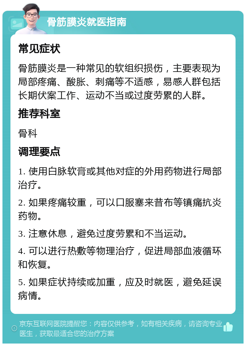 骨筋膜炎就医指南 常见症状 骨筋膜炎是一种常见的软组织损伤，主要表现为局部疼痛、酸胀、刺痛等不适感，易感人群包括长期伏案工作、运动不当或过度劳累的人群。 推荐科室 骨科 调理要点 1. 使用白脉软膏或其他对症的外用药物进行局部治疗。 2. 如果疼痛较重，可以口服塞来昔布等镇痛抗炎药物。 3. 注意休息，避免过度劳累和不当运动。 4. 可以进行热敷等物理治疗，促进局部血液循环和恢复。 5. 如果症状持续或加重，应及时就医，避免延误病情。