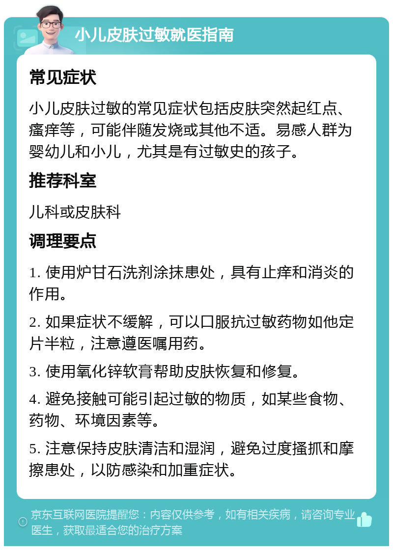 小儿皮肤过敏就医指南 常见症状 小儿皮肤过敏的常见症状包括皮肤突然起红点、瘙痒等，可能伴随发烧或其他不适。易感人群为婴幼儿和小儿，尤其是有过敏史的孩子。 推荐科室 儿科或皮肤科 调理要点 1. 使用炉甘石洗剂涂抹患处，具有止痒和消炎的作用。 2. 如果症状不缓解，可以口服抗过敏药物如他定片半粒，注意遵医嘱用药。 3. 使用氧化锌软膏帮助皮肤恢复和修复。 4. 避免接触可能引起过敏的物质，如某些食物、药物、环境因素等。 5. 注意保持皮肤清洁和湿润，避免过度搔抓和摩擦患处，以防感染和加重症状。