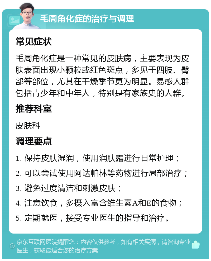 毛周角化症的治疗与调理 常见症状 毛周角化症是一种常见的皮肤病，主要表现为皮肤表面出现小颗粒或红色斑点，多见于四肢、臀部等部位，尤其在干燥季节更为明显。易感人群包括青少年和中年人，特别是有家族史的人群。 推荐科室 皮肤科 调理要点 1. 保持皮肤湿润，使用润肤露进行日常护理； 2. 可以尝试使用阿达帕林等药物进行局部治疗； 3. 避免过度清洁和刺激皮肤； 4. 注意饮食，多摄入富含维生素A和E的食物； 5. 定期就医，接受专业医生的指导和治疗。