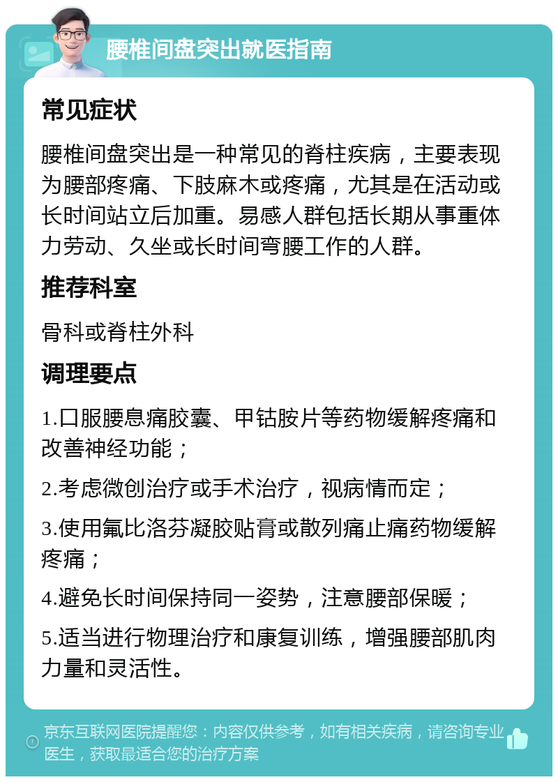 腰椎间盘突出就医指南 常见症状 腰椎间盘突出是一种常见的脊柱疾病，主要表现为腰部疼痛、下肢麻木或疼痛，尤其是在活动或长时间站立后加重。易感人群包括长期从事重体力劳动、久坐或长时间弯腰工作的人群。 推荐科室 骨科或脊柱外科 调理要点 1.口服腰息痛胶囊、甲钴胺片等药物缓解疼痛和改善神经功能； 2.考虑微创治疗或手术治疗，视病情而定； 3.使用氟比洛芬凝胶贴膏或散列痛止痛药物缓解疼痛； 4.避免长时间保持同一姿势，注意腰部保暖； 5.适当进行物理治疗和康复训练，增强腰部肌肉力量和灵活性。