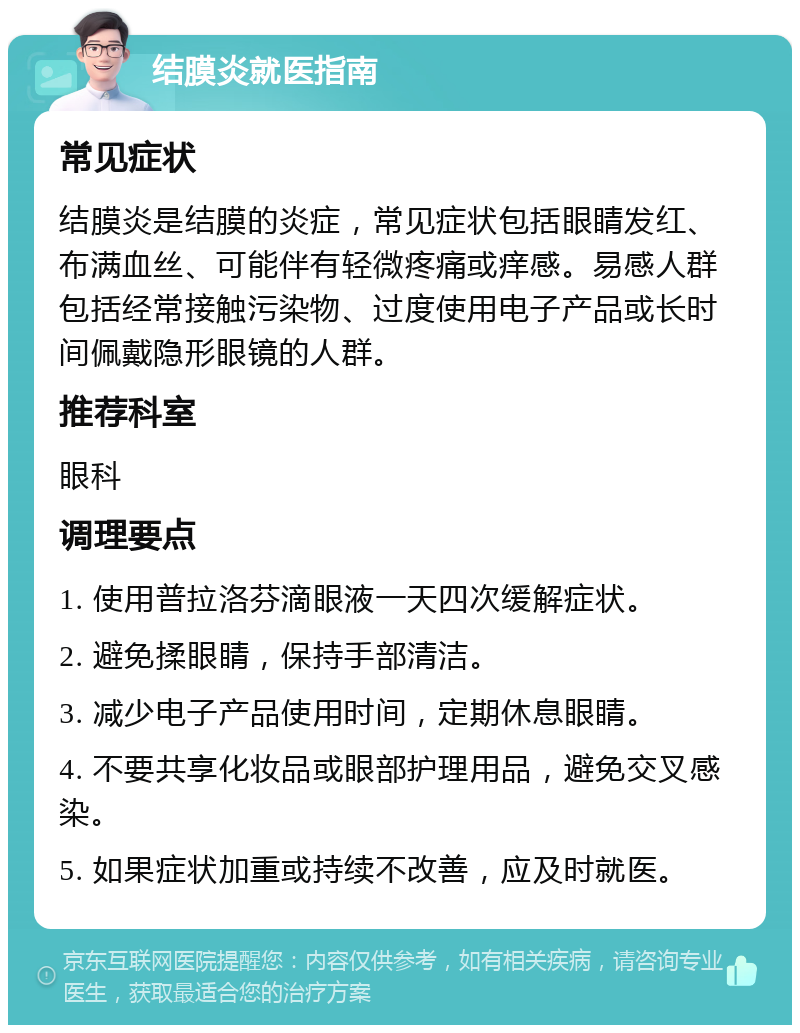 结膜炎就医指南 常见症状 结膜炎是结膜的炎症，常见症状包括眼睛发红、布满血丝、可能伴有轻微疼痛或痒感。易感人群包括经常接触污染物、过度使用电子产品或长时间佩戴隐形眼镜的人群。 推荐科室 眼科 调理要点 1. 使用普拉洛芬滴眼液一天四次缓解症状。 2. 避免揉眼睛，保持手部清洁。 3. 减少电子产品使用时间，定期休息眼睛。 4. 不要共享化妆品或眼部护理用品，避免交叉感染。 5. 如果症状加重或持续不改善，应及时就医。