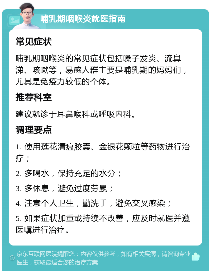 哺乳期咽喉炎就医指南 常见症状 哺乳期咽喉炎的常见症状包括嗓子发炎、流鼻涕、咳嗽等，易感人群主要是哺乳期的妈妈们，尤其是免疫力较低的个体。 推荐科室 建议就诊于耳鼻喉科或呼吸内科。 调理要点 1. 使用莲花清瘟胶囊、金银花颗粒等药物进行治疗； 2. 多喝水，保持充足的水分； 3. 多休息，避免过度劳累； 4. 注意个人卫生，勤洗手，避免交叉感染； 5. 如果症状加重或持续不改善，应及时就医并遵医嘱进行治疗。