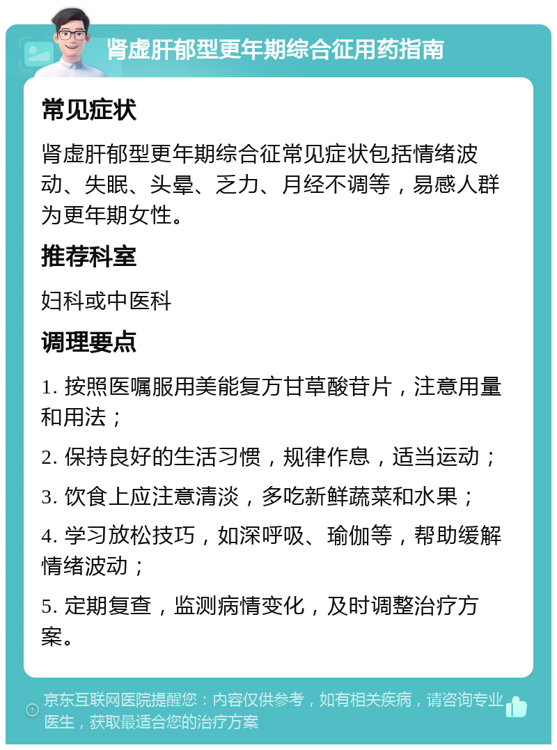 肾虚肝郁型更年期综合征用药指南 常见症状 肾虚肝郁型更年期综合征常见症状包括情绪波动、失眠、头晕、乏力、月经不调等，易感人群为更年期女性。 推荐科室 妇科或中医科 调理要点 1. 按照医嘱服用美能复方甘草酸苷片，注意用量和用法； 2. 保持良好的生活习惯，规律作息，适当运动； 3. 饮食上应注意清淡，多吃新鲜蔬菜和水果； 4. 学习放松技巧，如深呼吸、瑜伽等，帮助缓解情绪波动； 5. 定期复查，监测病情变化，及时调整治疗方案。