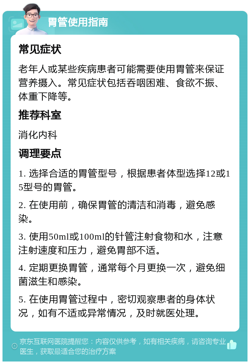 胃管使用指南 常见症状 老年人或某些疾病患者可能需要使用胃管来保证营养摄入。常见症状包括吞咽困难、食欲不振、体重下降等。 推荐科室 消化内科 调理要点 1. 选择合适的胃管型号，根据患者体型选择12或15型号的胃管。 2. 在使用前，确保胃管的清洁和消毒，避免感染。 3. 使用50ml或100ml的针管注射食物和水，注意注射速度和压力，避免胃部不适。 4. 定期更换胃管，通常每个月更换一次，避免细菌滋生和感染。 5. 在使用胃管过程中，密切观察患者的身体状况，如有不适或异常情况，及时就医处理。