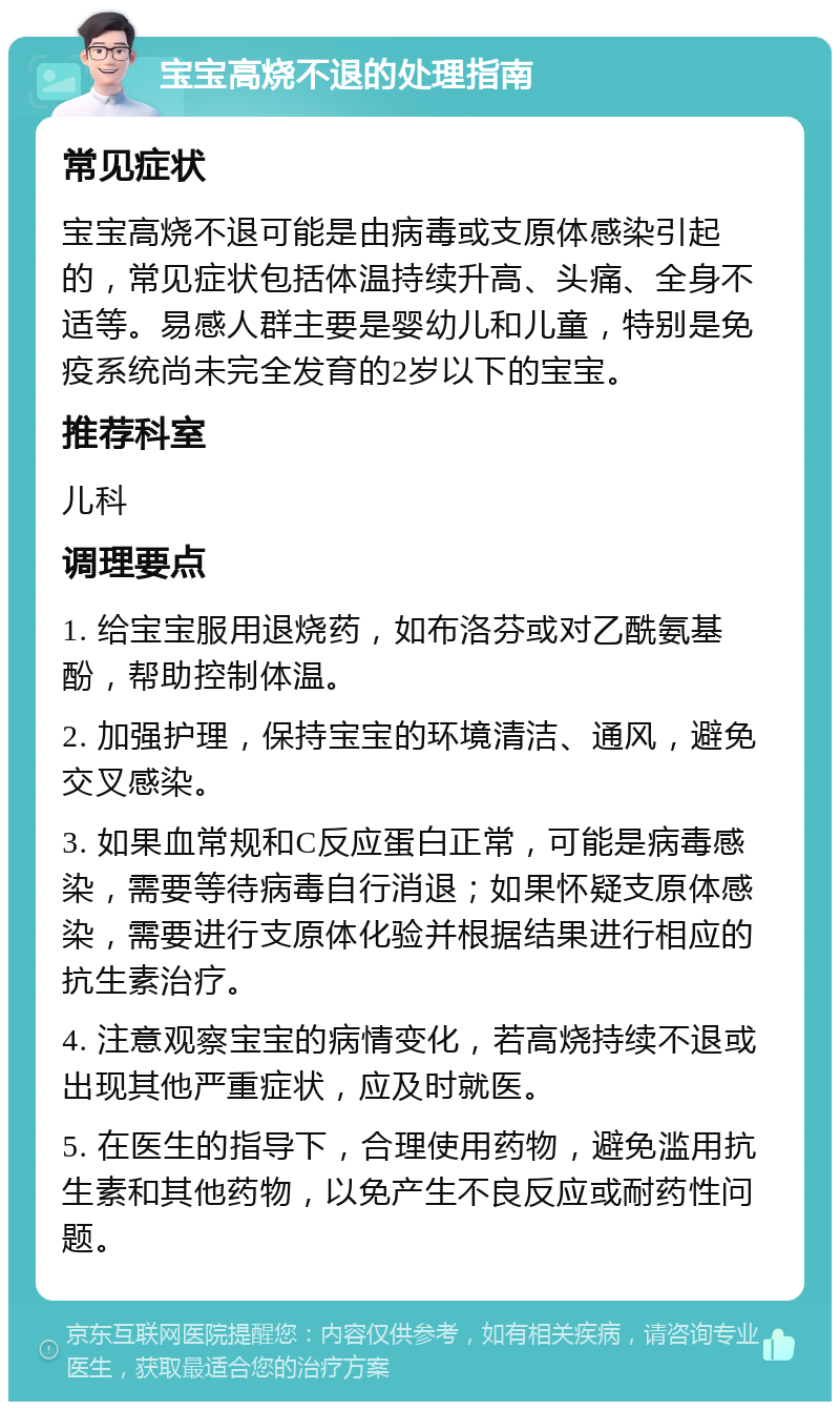 宝宝高烧不退的处理指南 常见症状 宝宝高烧不退可能是由病毒或支原体感染引起的，常见症状包括体温持续升高、头痛、全身不适等。易感人群主要是婴幼儿和儿童，特别是免疫系统尚未完全发育的2岁以下的宝宝。 推荐科室 儿科 调理要点 1. 给宝宝服用退烧药，如布洛芬或对乙酰氨基酚，帮助控制体温。 2. 加强护理，保持宝宝的环境清洁、通风，避免交叉感染。 3. 如果血常规和C反应蛋白正常，可能是病毒感染，需要等待病毒自行消退；如果怀疑支原体感染，需要进行支原体化验并根据结果进行相应的抗生素治疗。 4. 注意观察宝宝的病情变化，若高烧持续不退或出现其他严重症状，应及时就医。 5. 在医生的指导下，合理使用药物，避免滥用抗生素和其他药物，以免产生不良反应或耐药性问题。