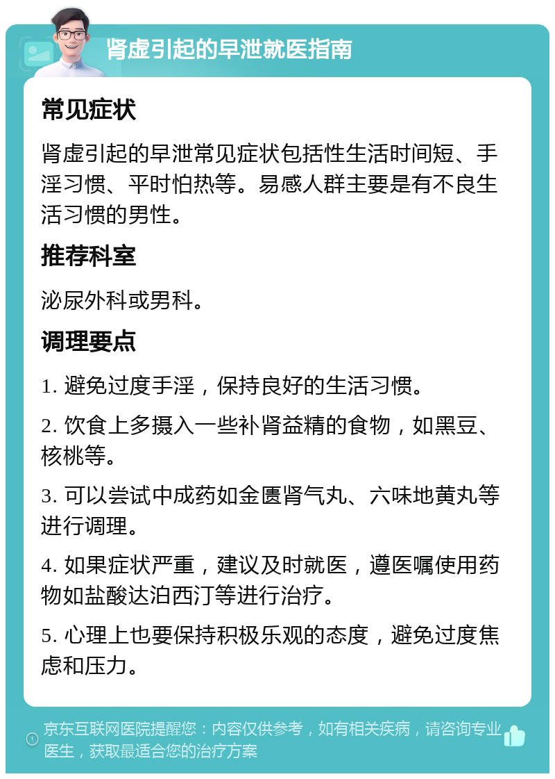 肾虚引起的早泄就医指南 常见症状 肾虚引起的早泄常见症状包括性生活时间短、手淫习惯、平时怕热等。易感人群主要是有不良生活习惯的男性。 推荐科室 泌尿外科或男科。 调理要点 1. 避免过度手淫，保持良好的生活习惯。 2. 饮食上多摄入一些补肾益精的食物，如黑豆、核桃等。 3. 可以尝试中成药如金匮肾气丸、六味地黄丸等进行调理。 4. 如果症状严重，建议及时就医，遵医嘱使用药物如盐酸达泊西汀等进行治疗。 5. 心理上也要保持积极乐观的态度，避免过度焦虑和压力。