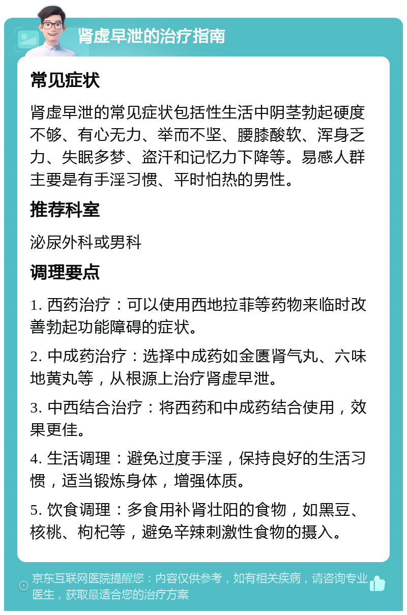 肾虚早泄的治疗指南 常见症状 肾虚早泄的常见症状包括性生活中阴茎勃起硬度不够、有心无力、举而不坚、腰膝酸软、浑身乏力、失眠多梦、盗汗和记忆力下降等。易感人群主要是有手淫习惯、平时怕热的男性。 推荐科室 泌尿外科或男科 调理要点 1. 西药治疗：可以使用西地拉菲等药物来临时改善勃起功能障碍的症状。 2. 中成药治疗：选择中成药如金匮肾气丸、六味地黄丸等，从根源上治疗肾虚早泄。 3. 中西结合治疗：将西药和中成药结合使用，效果更佳。 4. 生活调理：避免过度手淫，保持良好的生活习惯，适当锻炼身体，增强体质。 5. 饮食调理：多食用补肾壮阳的食物，如黑豆、核桃、枸杞等，避免辛辣刺激性食物的摄入。