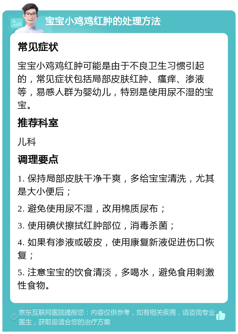 宝宝小鸡鸡红肿的处理方法 常见症状 宝宝小鸡鸡红肿可能是由于不良卫生习惯引起的，常见症状包括局部皮肤红肿、瘙痒、渗液等，易感人群为婴幼儿，特别是使用尿不湿的宝宝。 推荐科室 儿科 调理要点 1. 保持局部皮肤干净干爽，多给宝宝清洗，尤其是大小便后； 2. 避免使用尿不湿，改用棉质尿布； 3. 使用碘伏擦拭红肿部位，消毒杀菌； 4. 如果有渗液或破皮，使用康复新液促进伤口恢复； 5. 注意宝宝的饮食清淡，多喝水，避免食用刺激性食物。