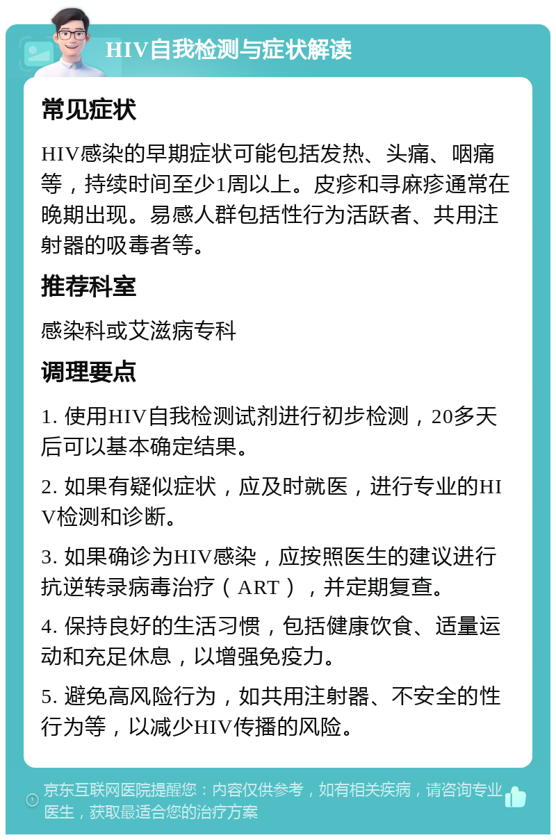 HIV自我检测与症状解读 常见症状 HIV感染的早期症状可能包括发热、头痛、咽痛等，持续时间至少1周以上。皮疹和寻麻疹通常在晚期出现。易感人群包括性行为活跃者、共用注射器的吸毒者等。 推荐科室 感染科或艾滋病专科 调理要点 1. 使用HIV自我检测试剂进行初步检测，20多天后可以基本确定结果。 2. 如果有疑似症状，应及时就医，进行专业的HIV检测和诊断。 3. 如果确诊为HIV感染，应按照医生的建议进行抗逆转录病毒治疗（ART），并定期复查。 4. 保持良好的生活习惯，包括健康饮食、适量运动和充足休息，以增强免疫力。 5. 避免高风险行为，如共用注射器、不安全的性行为等，以减少HIV传播的风险。