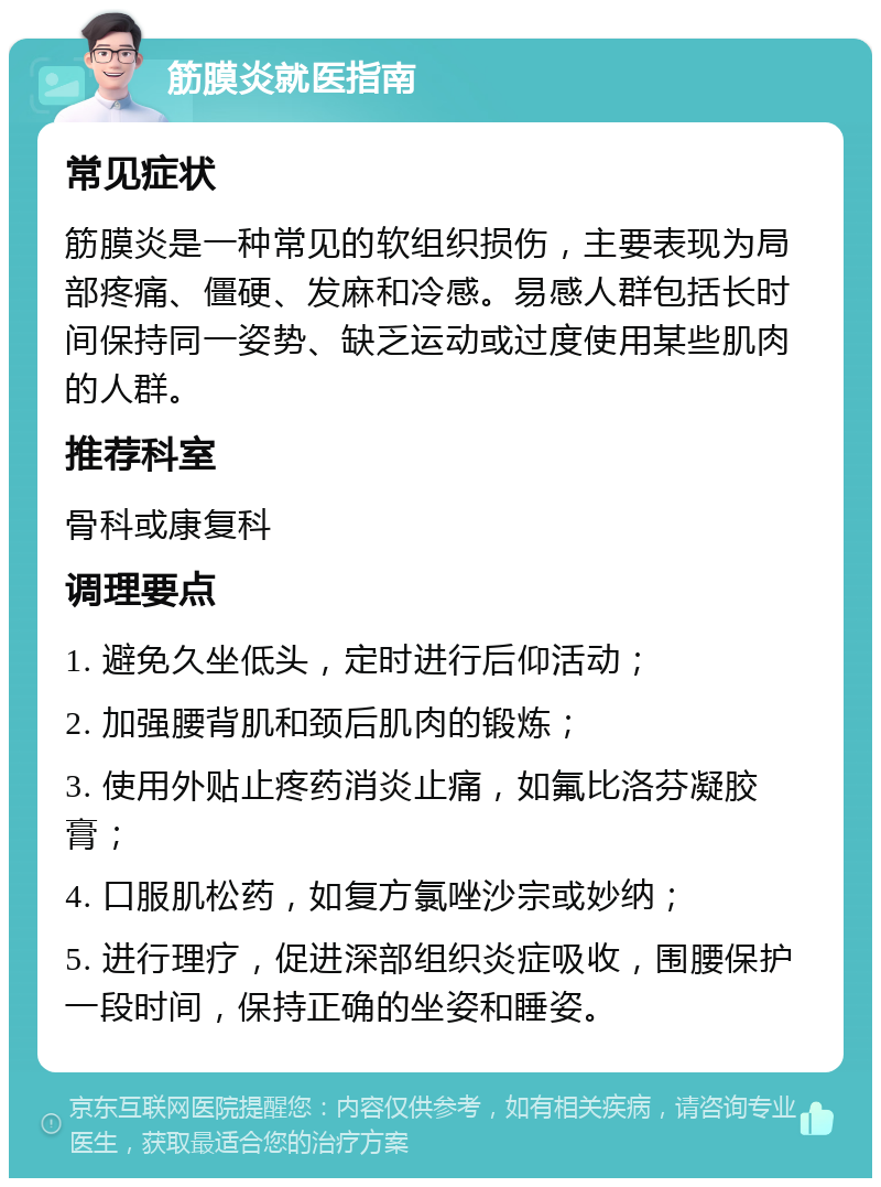 筋膜炎就医指南 常见症状 筋膜炎是一种常见的软组织损伤，主要表现为局部疼痛、僵硬、发麻和冷感。易感人群包括长时间保持同一姿势、缺乏运动或过度使用某些肌肉的人群。 推荐科室 骨科或康复科 调理要点 1. 避免久坐低头，定时进行后仰活动； 2. 加强腰背肌和颈后肌肉的锻炼； 3. 使用外贴止疼药消炎止痛，如氟比洛芬凝胶膏； 4. 口服肌松药，如复方氯唑沙宗或妙纳； 5. 进行理疗，促进深部组织炎症吸收，围腰保护一段时间，保持正确的坐姿和睡姿。