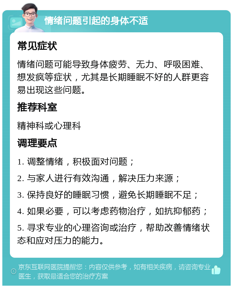 情绪问题引起的身体不适 常见症状 情绪问题可能导致身体疲劳、无力、呼吸困难、想发疯等症状，尤其是长期睡眠不好的人群更容易出现这些问题。 推荐科室 精神科或心理科 调理要点 1. 调整情绪，积极面对问题； 2. 与家人进行有效沟通，解决压力来源； 3. 保持良好的睡眠习惯，避免长期睡眠不足； 4. 如果必要，可以考虑药物治疗，如抗抑郁药； 5. 寻求专业的心理咨询或治疗，帮助改善情绪状态和应对压力的能力。