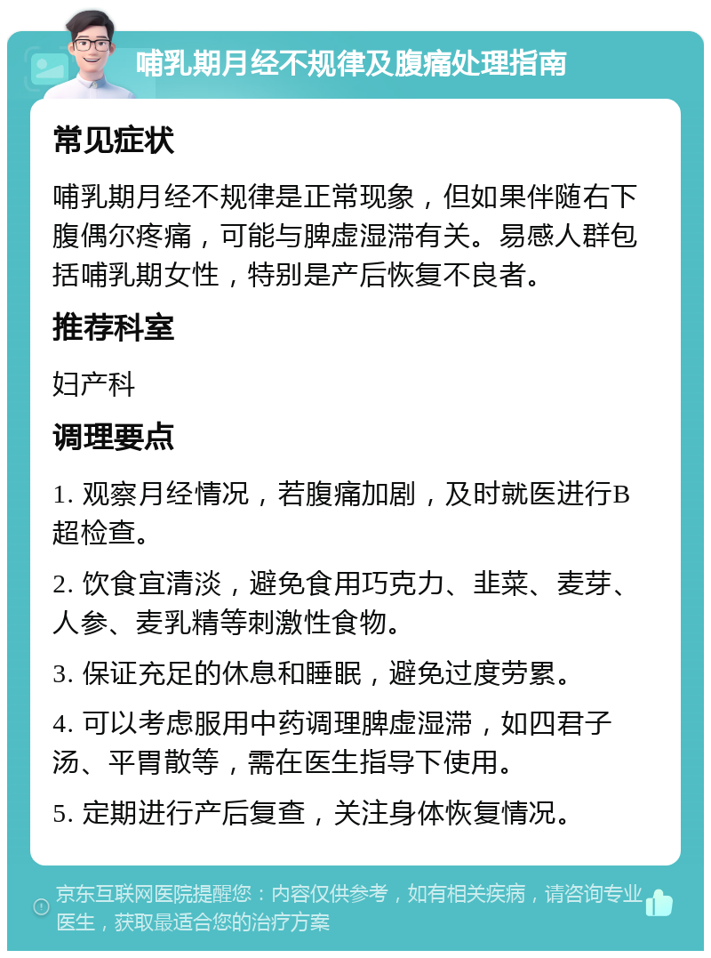 哺乳期月经不规律及腹痛处理指南 常见症状 哺乳期月经不规律是正常现象，但如果伴随右下腹偶尔疼痛，可能与脾虚湿滞有关。易感人群包括哺乳期女性，特别是产后恢复不良者。 推荐科室 妇产科 调理要点 1. 观察月经情况，若腹痛加剧，及时就医进行B超检查。 2. 饮食宜清淡，避免食用巧克力、韭菜、麦芽、人参、麦乳精等刺激性食物。 3. 保证充足的休息和睡眠，避免过度劳累。 4. 可以考虑服用中药调理脾虚湿滞，如四君子汤、平胃散等，需在医生指导下使用。 5. 定期进行产后复查，关注身体恢复情况。