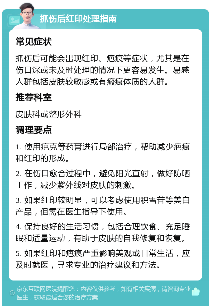 抓伤后红印处理指南 常见症状 抓伤后可能会出现红印、疤痕等症状，尤其是在伤口深或未及时处理的情况下更容易发生。易感人群包括皮肤较敏感或有瘢痕体质的人群。 推荐科室 皮肤科或整形外科 调理要点 1. 使用疤克等药膏进行局部治疗，帮助减少疤痕和红印的形成。 2. 在伤口愈合过程中，避免阳光直射，做好防晒工作，减少紫外线对皮肤的刺激。 3. 如果红印较明显，可以考虑使用积雪苷等美白产品，但需在医生指导下使用。 4. 保持良好的生活习惯，包括合理饮食、充足睡眠和适量运动，有助于皮肤的自我修复和恢复。 5. 如果红印和疤痕严重影响美观或日常生活，应及时就医，寻求专业的治疗建议和方法。