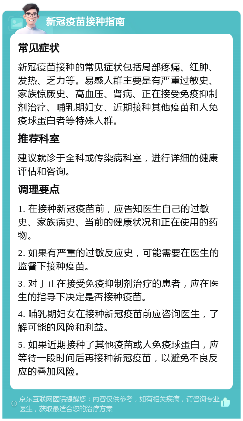 新冠疫苗接种指南 常见症状 新冠疫苗接种的常见症状包括局部疼痛、红肿、发热、乏力等。易感人群主要是有严重过敏史、家族惊厥史、高血压、肾病、正在接受免疫抑制剂治疗、哺乳期妇女、近期接种其他疫苗和人免疫球蛋白者等特殊人群。 推荐科室 建议就诊于全科或传染病科室，进行详细的健康评估和咨询。 调理要点 1. 在接种新冠疫苗前，应告知医生自己的过敏史、家族病史、当前的健康状况和正在使用的药物。 2. 如果有严重的过敏反应史，可能需要在医生的监督下接种疫苗。 3. 对于正在接受免疫抑制剂治疗的患者，应在医生的指导下决定是否接种疫苗。 4. 哺乳期妇女在接种新冠疫苗前应咨询医生，了解可能的风险和利益。 5. 如果近期接种了其他疫苗或人免疫球蛋白，应等待一段时间后再接种新冠疫苗，以避免不良反应的叠加风险。