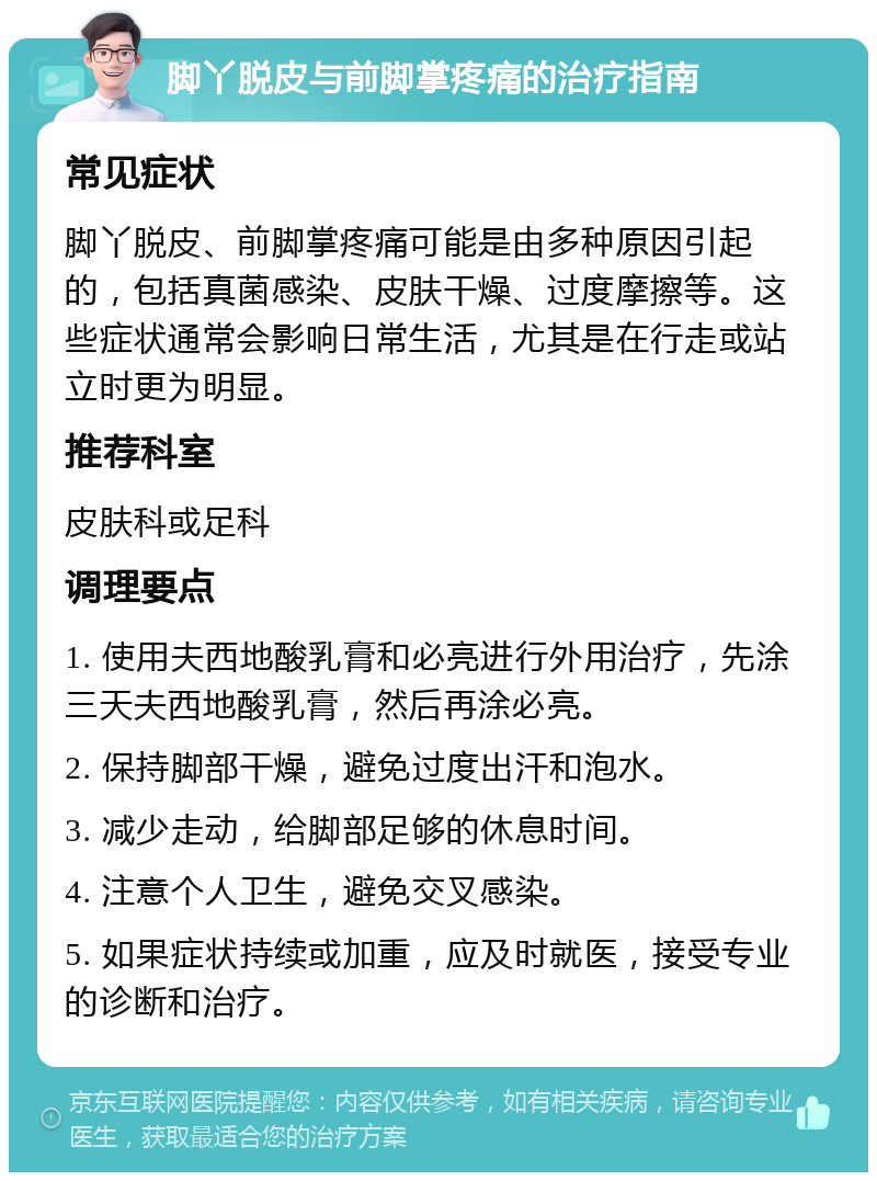 脚丫脱皮与前脚掌疼痛的治疗指南 常见症状 脚丫脱皮、前脚掌疼痛可能是由多种原因引起的，包括真菌感染、皮肤干燥、过度摩擦等。这些症状通常会影响日常生活，尤其是在行走或站立时更为明显。 推荐科室 皮肤科或足科 调理要点 1. 使用夫西地酸乳膏和必亮进行外用治疗，先涂三天夫西地酸乳膏，然后再涂必亮。 2. 保持脚部干燥，避免过度出汗和泡水。 3. 减少走动，给脚部足够的休息时间。 4. 注意个人卫生，避免交叉感染。 5. 如果症状持续或加重，应及时就医，接受专业的诊断和治疗。