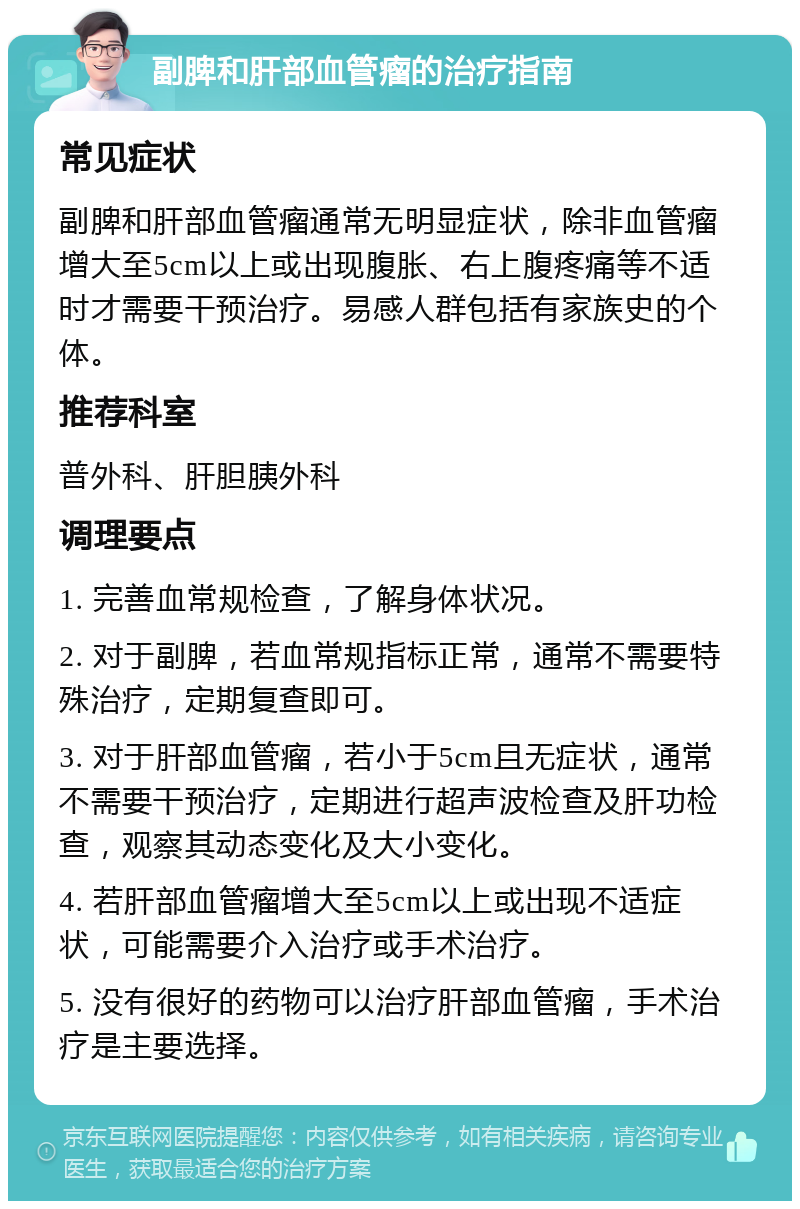 副脾和肝部血管瘤的治疗指南 常见症状 副脾和肝部血管瘤通常无明显症状，除非血管瘤增大至5cm以上或出现腹胀、右上腹疼痛等不适时才需要干预治疗。易感人群包括有家族史的个体。 推荐科室 普外科、肝胆胰外科 调理要点 1. 完善血常规检查，了解身体状况。 2. 对于副脾，若血常规指标正常，通常不需要特殊治疗，定期复查即可。 3. 对于肝部血管瘤，若小于5cm且无症状，通常不需要干预治疗，定期进行超声波检查及肝功检查，观察其动态变化及大小变化。 4. 若肝部血管瘤增大至5cm以上或出现不适症状，可能需要介入治疗或手术治疗。 5. 没有很好的药物可以治疗肝部血管瘤，手术治疗是主要选择。