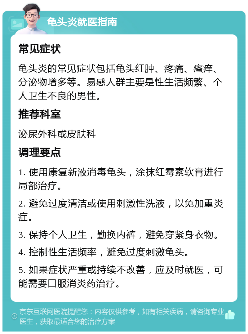 龟头炎就医指南 常见症状 龟头炎的常见症状包括龟头红肿、疼痛、瘙痒、分泌物增多等。易感人群主要是性生活频繁、个人卫生不良的男性。 推荐科室 泌尿外科或皮肤科 调理要点 1. 使用康复新液消毒龟头，涂抹红霉素软膏进行局部治疗。 2. 避免过度清洁或使用刺激性洗液，以免加重炎症。 3. 保持个人卫生，勤换内裤，避免穿紧身衣物。 4. 控制性生活频率，避免过度刺激龟头。 5. 如果症状严重或持续不改善，应及时就医，可能需要口服消炎药治疗。