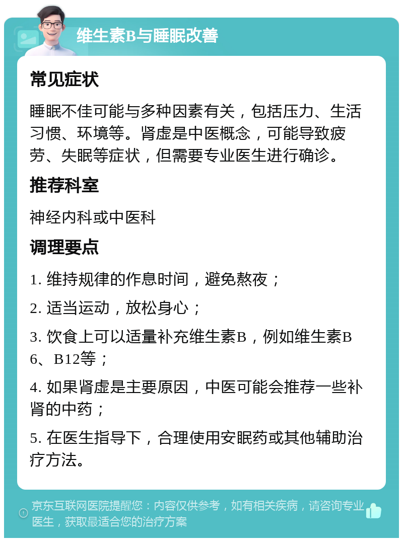 维生素B与睡眠改善 常见症状 睡眠不佳可能与多种因素有关，包括压力、生活习惯、环境等。肾虚是中医概念，可能导致疲劳、失眠等症状，但需要专业医生进行确诊。 推荐科室 神经内科或中医科 调理要点 1. 维持规律的作息时间，避免熬夜； 2. 适当运动，放松身心； 3. 饮食上可以适量补充维生素B，例如维生素B6、B12等； 4. 如果肾虚是主要原因，中医可能会推荐一些补肾的中药； 5. 在医生指导下，合理使用安眠药或其他辅助治疗方法。