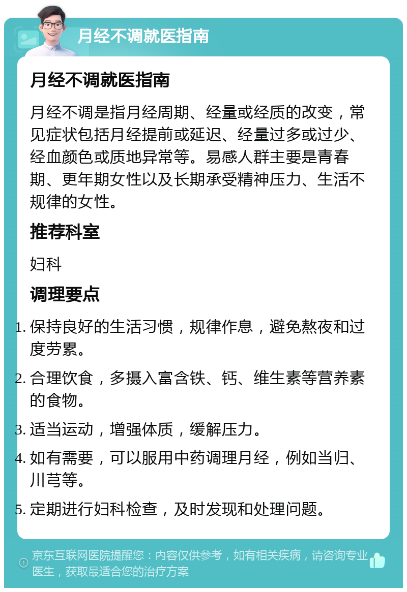 月经不调就医指南 月经不调就医指南 月经不调是指月经周期、经量或经质的改变，常见症状包括月经提前或延迟、经量过多或过少、经血颜色或质地异常等。易感人群主要是青春期、更年期女性以及长期承受精神压力、生活不规律的女性。 推荐科室 妇科 调理要点 保持良好的生活习惯，规律作息，避免熬夜和过度劳累。 合理饮食，多摄入富含铁、钙、维生素等营养素的食物。 适当运动，增强体质，缓解压力。 如有需要，可以服用中药调理月经，例如当归、川芎等。 定期进行妇科检查，及时发现和处理问题。