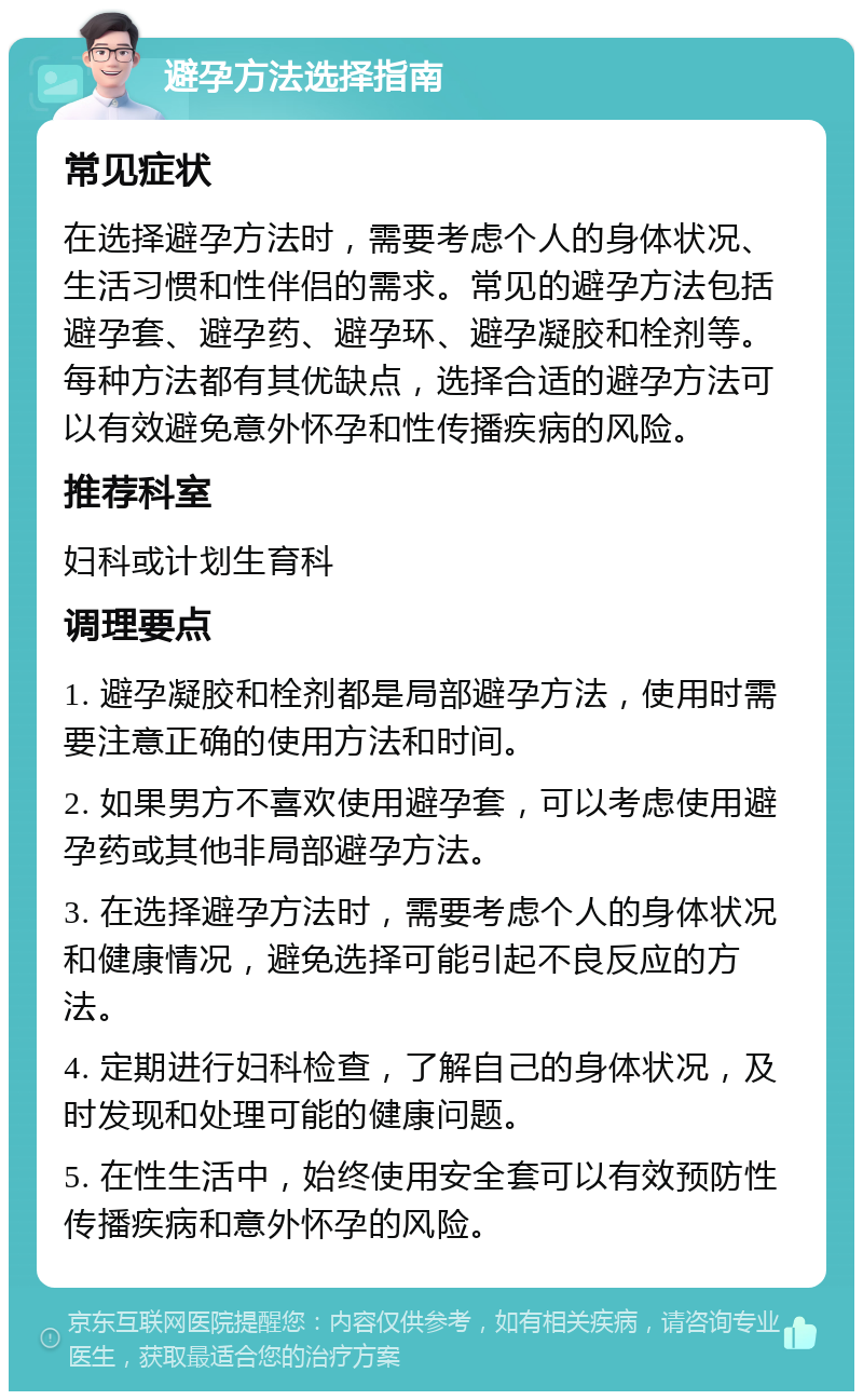 避孕方法选择指南 常见症状 在选择避孕方法时，需要考虑个人的身体状况、生活习惯和性伴侣的需求。常见的避孕方法包括避孕套、避孕药、避孕环、避孕凝胶和栓剂等。每种方法都有其优缺点，选择合适的避孕方法可以有效避免意外怀孕和性传播疾病的风险。 推荐科室 妇科或计划生育科 调理要点 1. 避孕凝胶和栓剂都是局部避孕方法，使用时需要注意正确的使用方法和时间。 2. 如果男方不喜欢使用避孕套，可以考虑使用避孕药或其他非局部避孕方法。 3. 在选择避孕方法时，需要考虑个人的身体状况和健康情况，避免选择可能引起不良反应的方法。 4. 定期进行妇科检查，了解自己的身体状况，及时发现和处理可能的健康问题。 5. 在性生活中，始终使用安全套可以有效预防性传播疾病和意外怀孕的风险。