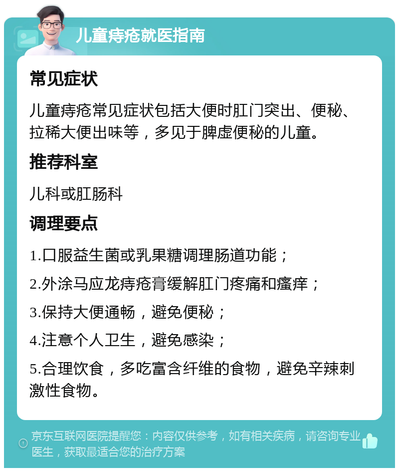 儿童痔疮就医指南 常见症状 儿童痔疮常见症状包括大便时肛门突出、便秘、拉稀大便出味等，多见于脾虚便秘的儿童。 推荐科室 儿科或肛肠科 调理要点 1.口服益生菌或乳果糖调理肠道功能； 2.外涂马应龙痔疮膏缓解肛门疼痛和瘙痒； 3.保持大便通畅，避免便秘； 4.注意个人卫生，避免感染； 5.合理饮食，多吃富含纤维的食物，避免辛辣刺激性食物。