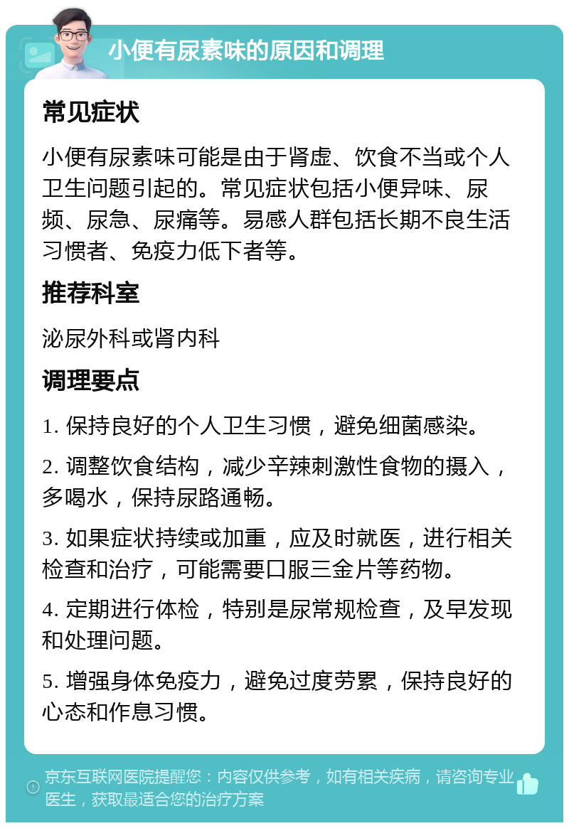 小便有尿素味的原因和调理 常见症状 小便有尿素味可能是由于肾虚、饮食不当或个人卫生问题引起的。常见症状包括小便异味、尿频、尿急、尿痛等。易感人群包括长期不良生活习惯者、免疫力低下者等。 推荐科室 泌尿外科或肾内科 调理要点 1. 保持良好的个人卫生习惯，避免细菌感染。 2. 调整饮食结构，减少辛辣刺激性食物的摄入，多喝水，保持尿路通畅。 3. 如果症状持续或加重，应及时就医，进行相关检查和治疗，可能需要口服三金片等药物。 4. 定期进行体检，特别是尿常规检查，及早发现和处理问题。 5. 增强身体免疫力，避免过度劳累，保持良好的心态和作息习惯。