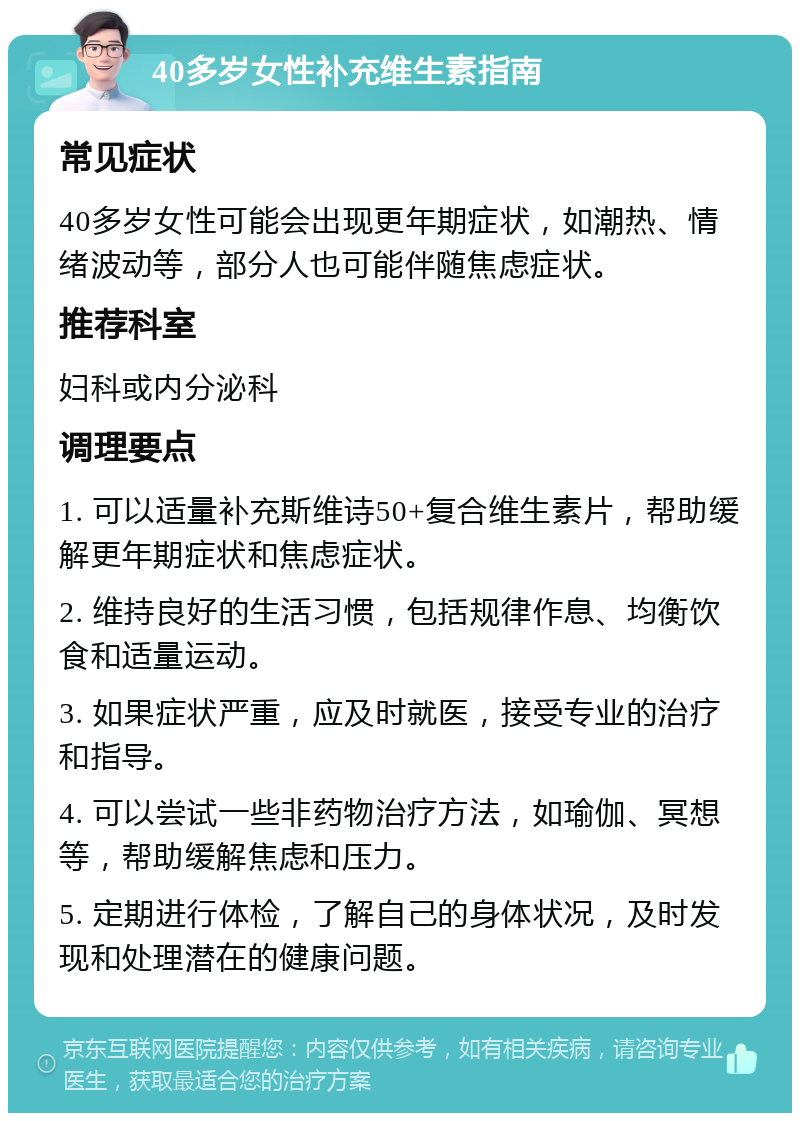 40多岁女性补充维生素指南 常见症状 40多岁女性可能会出现更年期症状，如潮热、情绪波动等，部分人也可能伴随焦虑症状。 推荐科室 妇科或内分泌科 调理要点 1. 可以适量补充斯维诗50+复合维生素片，帮助缓解更年期症状和焦虑症状。 2. 维持良好的生活习惯，包括规律作息、均衡饮食和适量运动。 3. 如果症状严重，应及时就医，接受专业的治疗和指导。 4. 可以尝试一些非药物治疗方法，如瑜伽、冥想等，帮助缓解焦虑和压力。 5. 定期进行体检，了解自己的身体状况，及时发现和处理潜在的健康问题。