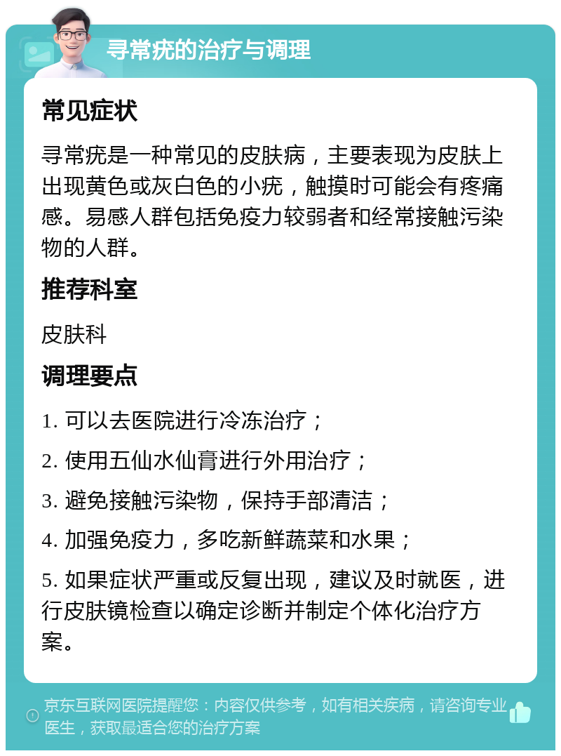 寻常疣的治疗与调理 常见症状 寻常疣是一种常见的皮肤病，主要表现为皮肤上出现黄色或灰白色的小疣，触摸时可能会有疼痛感。易感人群包括免疫力较弱者和经常接触污染物的人群。 推荐科室 皮肤科 调理要点 1. 可以去医院进行冷冻治疗； 2. 使用五仙水仙膏进行外用治疗； 3. 避免接触污染物，保持手部清洁； 4. 加强免疫力，多吃新鲜蔬菜和水果； 5. 如果症状严重或反复出现，建议及时就医，进行皮肤镜检查以确定诊断并制定个体化治疗方案。