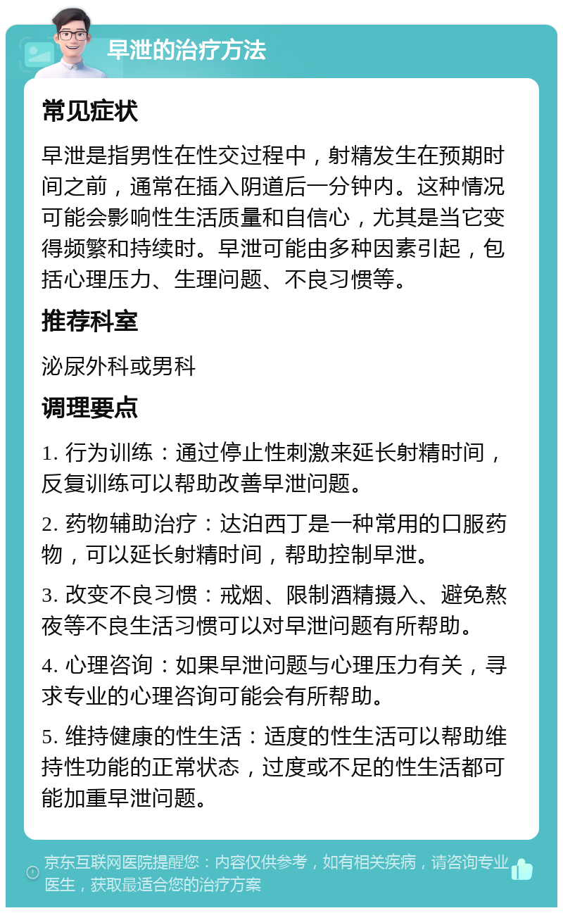 早泄的治疗方法 常见症状 早泄是指男性在性交过程中，射精发生在预期时间之前，通常在插入阴道后一分钟内。这种情况可能会影响性生活质量和自信心，尤其是当它变得频繁和持续时。早泄可能由多种因素引起，包括心理压力、生理问题、不良习惯等。 推荐科室 泌尿外科或男科 调理要点 1. 行为训练：通过停止性刺激来延长射精时间，反复训练可以帮助改善早泄问题。 2. 药物辅助治疗：达泊西丁是一种常用的口服药物，可以延长射精时间，帮助控制早泄。 3. 改变不良习惯：戒烟、限制酒精摄入、避免熬夜等不良生活习惯可以对早泄问题有所帮助。 4. 心理咨询：如果早泄问题与心理压力有关，寻求专业的心理咨询可能会有所帮助。 5. 维持健康的性生活：适度的性生活可以帮助维持性功能的正常状态，过度或不足的性生活都可能加重早泄问题。